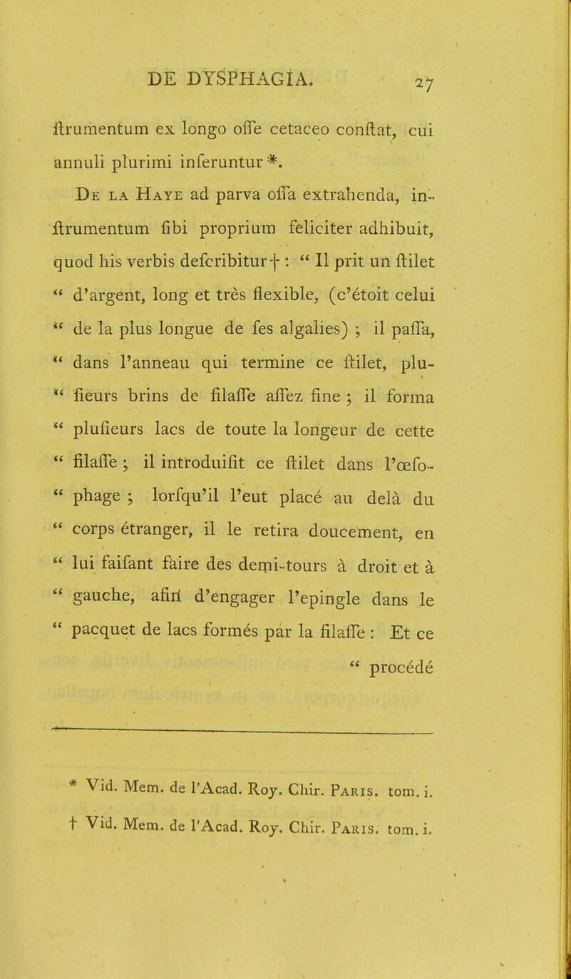 llrumentum ex longo ofle cetaceo conftat, cui annuli plurimi inferuntur*. De la Haye ad parva ofia extrahenda, in~ llrumentum fibi proprium feliciter adhibuit, quod his verbis defcribiturf :  II prit un ftilet  d'argent, long et tres flexible, (c'etoit celui  de la plus longue de fes algalies) ; il pafia,  dans 1'anneau qui termine ce ltilet, plu-  lieurs brins de filafTe afTez fine ; il forma  plufieurs lacs de toute la longeur de cette  filafie ; il introduifit ce ftilet dans 1'cefo-  phage ; lorfqu'il Peut place au dela du  corps etranger, il le retira doucement, en  lui faifant faire des demi-tours a droit et a  gauche, afiri d'engager Pepingle dans le  pacquet de lacs formes par la filaffe : Et ce  procede * Vid. Mem. de l'Acad. R07. Chir. Paris. tom. i. t Vid. Mem. de 1'Acad. Roj. Chir. Paris. tom. i.