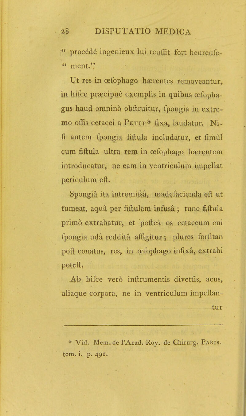  procede ingenieux lui reuffit fort heureufe-  ment. Ut res in oefophago haerentes removeantur, in hifce praecipue exemplis in quibus cefopha- gus haud omnino obftruitur, fpongia in extre- mo offis cetacei a Petit* fixa, laudatur. Ni- fi autem fpongia fiftula includatur, et fimul cum fiftula ultra rem in cefophago haErentem introducatur, ne eam in ventriculum impellat periculum eft. Spongia ita intromifsa, madefacienda eft ut fumeat, aqua per fiftulam infusa ; tunc fiftula primo extrahatur, et poftea os cetaceum cui fpongia uda redditrt affigitur; pliires forfitan poft conatus, res, in cefophago infixa, extrahi poteft. Ab hifce vero inftrumentis divetfis, acus, aliaque corpora, ne in ventriculum impellan- tur * Vid. Mem.de 1'Acad. Roy. de Chirurg. Paris. tom. i. p. 491.