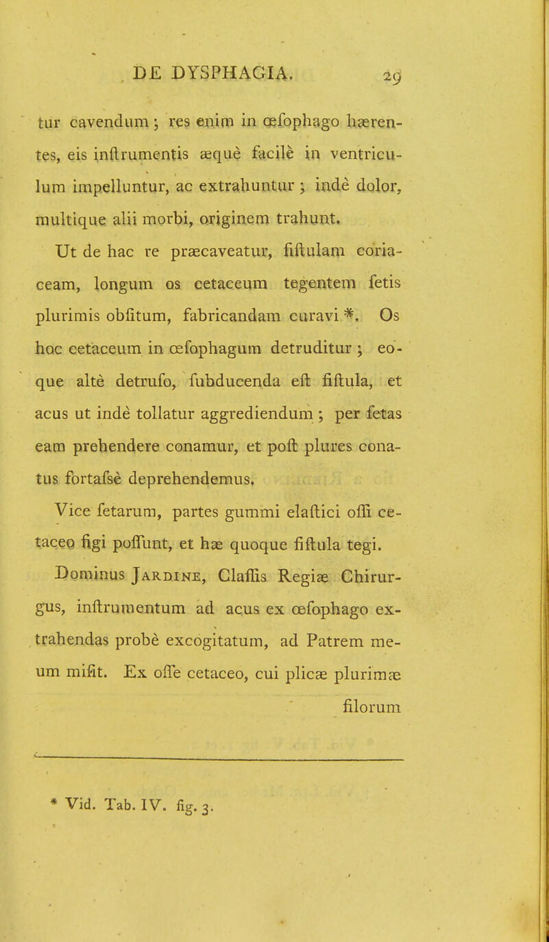 tur cavendum ; res enim in cefophago haeren- tes, eis inftrumentis aeque facile in ventricu- lum impelluntur, ac extrahuntur 5 inde dolor. multique alii morbi, originem trahunt. Ut de hac re praecaveatur, hftulam coria- ceam, longum os cetaceum tegentem fetis plurimis obfitum, fabricandam curavi #. Os hoc cetaceum in cefophagum detruditur ; eo- que alte detrufo, fubducenda eft fiftula, et acus ut inde tollatur aggrediendum ; per fetas eam prehendere conamur, et poft plures cona- tus fortafse deprehendemus. Vice fetarum, partes gummi elaftici offi ce- taceo figi poflunt, et has quoque fiftula tegi. Dominus Jardine, Claffis Regiae Chirur- gus, inftrumentum ad acus ex cefophago ex- trahendas probe excogitatum, ad Patrem me- um mifit. Ex ofle cetaceo, cui plicae plurimae filorum * Vid. Tab. IV. fig.3.