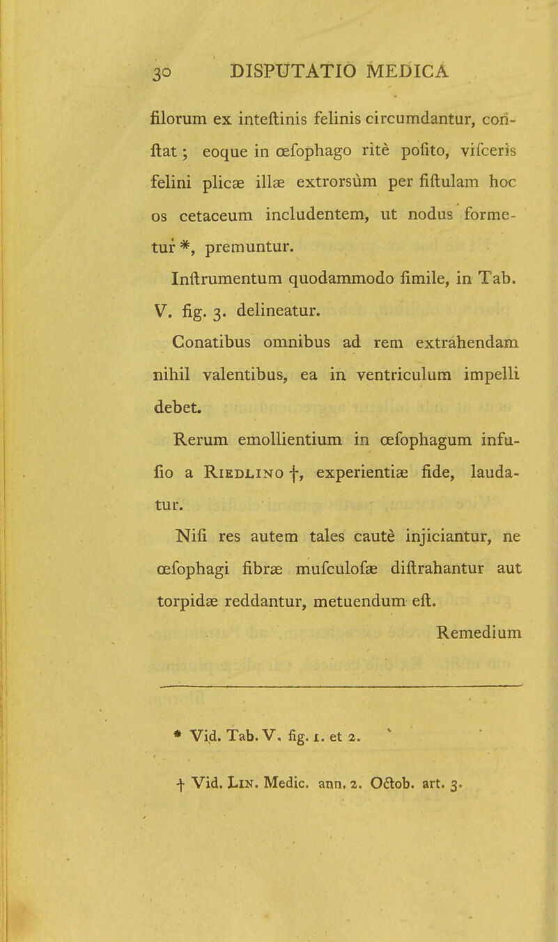 filorum ex inteftinis felinis circumdantur, cori- llat; eoque in cefophago rite pofito, vifceris felini plicae illae extrorsum per fiftulam hoc os cetaceum includentem, ut nodus forme- tur *, premuntur. Inftrumentum quodammodo fimile, in Tab. V. fig. 3. delineatur. Conatibus omnibus ad rem extrahendam nihil valentibus, ea in ventriculum impelli debet. Rerum emollientium in cefophagum infu- fio a Riedlino f, experientiae fide, lauda- tur. Nifi res autem tales caute injiciantur, ne cefophagi fibrae mufculofae diftrahantur aut torpidae reddantur, metuendum eft. Remedium * Vi(l. Tab.V, fig.i.et 2. f Vid. Lin. Medic. ann. 2. O&ob. art. 3.