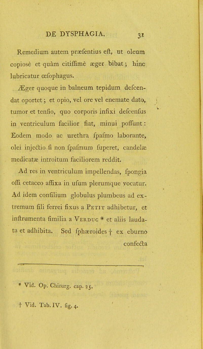 Remedium autem praefentius eft, ut oleum copiose et quam citiffime aeger bibat; hinc lubricatur cefophagus. iEger quoque in balneum tepidum defcen- 4at oportet; et opio, vel ore vel enemate dato, tumor et tenfio, quo corporis infixi defcenfus in ventriculum facilior fiat, minui poflunt: Eodem modo ac urethra fpafmo laborante, olei injedtio fi non fpafmum fuperet, candelae medicatae introitum faciliorem reddit. Ad res in ventriculum impellendas, fpongia ofli cetaceo affixa in ufum plerumque vocatur. Ad idem confilium globulus plumbeus ad ex- tremum fili ferrei fixus a Petit adhibetur, et inftrumenta fimilia a Verduc * et aliis lauda- ta et adhibita. Sed fphaeroides f ex eburno confecta * Vid. Op. Chirurg. cap. 25.