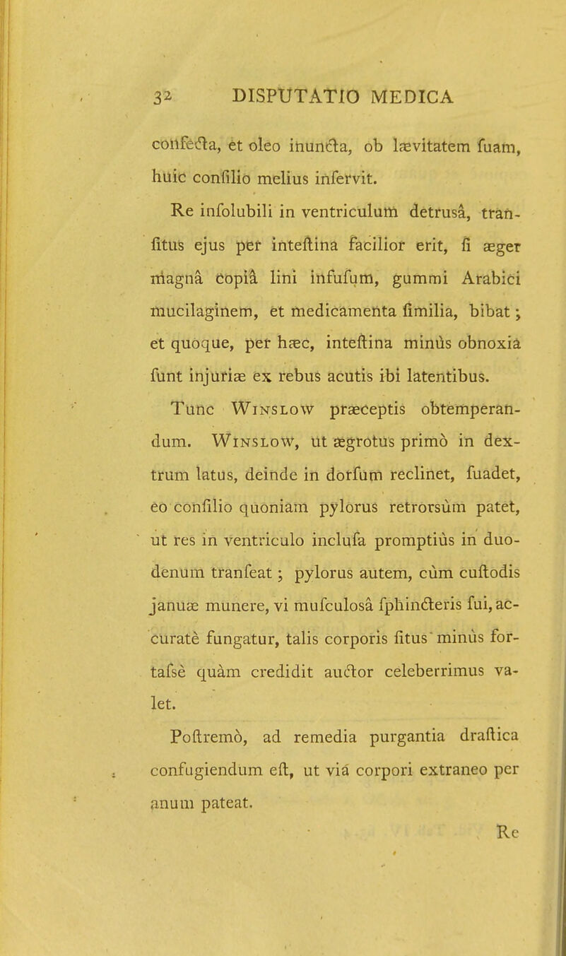 confecla, et oleo inuncta, ob laevitatem fuam, huic confilio melius infervit. Re infolubili in ventriculum detrusa, tran- fitus ejus per inteftina facilior erit, fi aeger rriagna Copia lini infufum, gummi Arabici mucilaginem, et medicamenta limilia, bibat y et quoque, per haec, inteftina minus obnoxia funt injuriaE ex rebus acutis ibi latentibus. Tunc Winslow prseceptis obtemperan- dum. Winslow, ut segrotus primo in dex- trum latus, deinde in dorfum reclinet, fuadet, eo confilio quoniam pylorus retrorsum patet, ut res in ventriculo inclufa promptius in duo- denum tranfeat; pylorus autem, cum cuftodis januae munere, vi mufculosa fphindleris fui, ac- curate fungatur, talis corporis fltus minus for- tafse quam credidit auclor celeberrimus va- let. Poftremo, ad remedia purgantia draftica confugiendum eft, ut via corpori extraneo pcr anum pateat. ; Rc