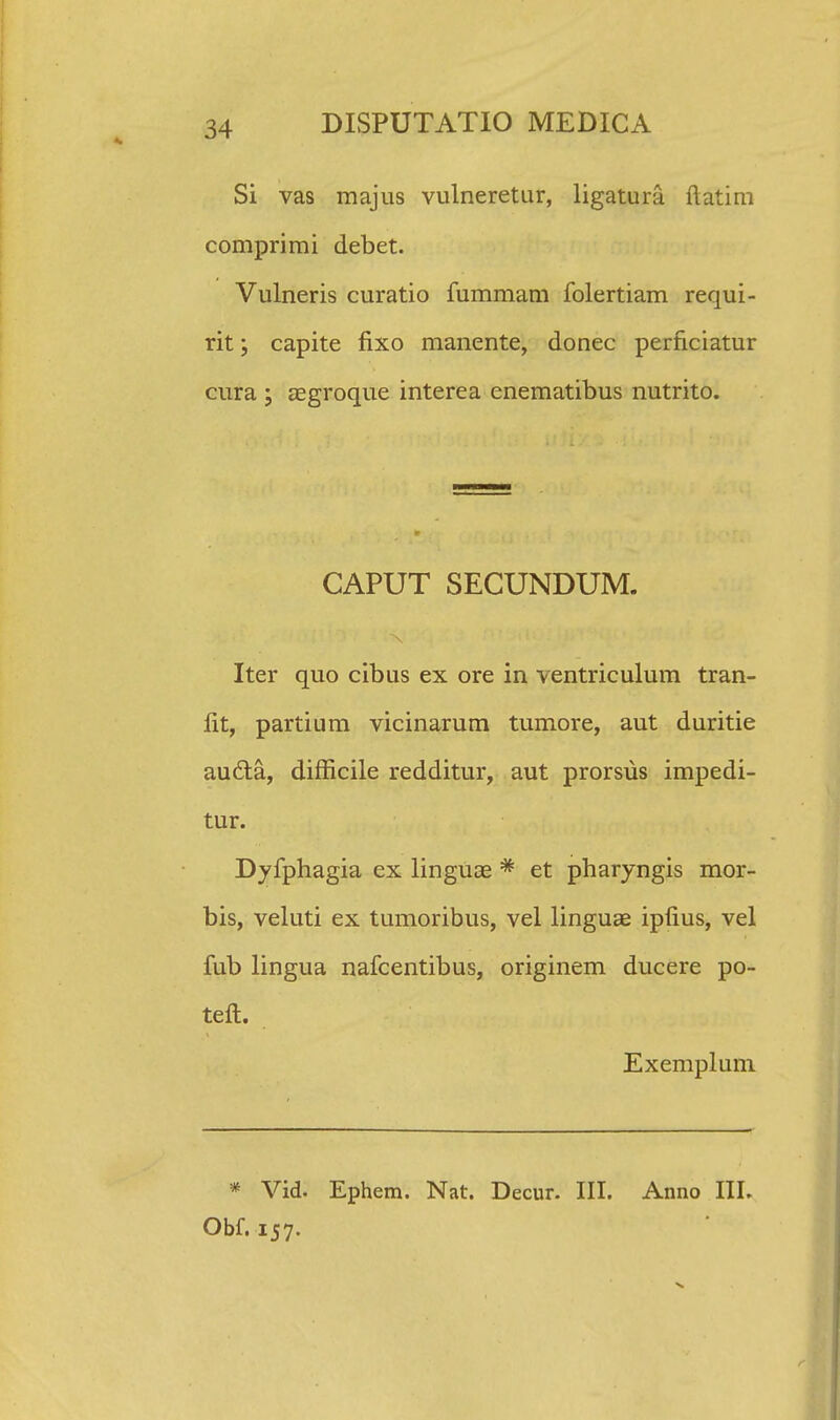 Si vas majus vulneretur, ligatura ftatim comprimi debet. Vulneris curatio fummam folertiam requi- rit; capite fixo manente, donec perficiatur cura ; aegroque interea enematibus nutrito. CAPUT SECUNDUM. Iter quo cibus ex ore in ventriculum tran- lit, partium vicinarum tumore, aut duritie audta, difficile redditur, aut prorsus impedi- tur. Dyfphagia ex linguae * et pharyngis mor- bis, veluti ex tumoribus, vel linguae ipfius, vel fub lingua nafcentibus, originem ducere po- teft. Exemplum * Vid. Ephem. Nat. Decur. III. Anno III. Obf. 157.