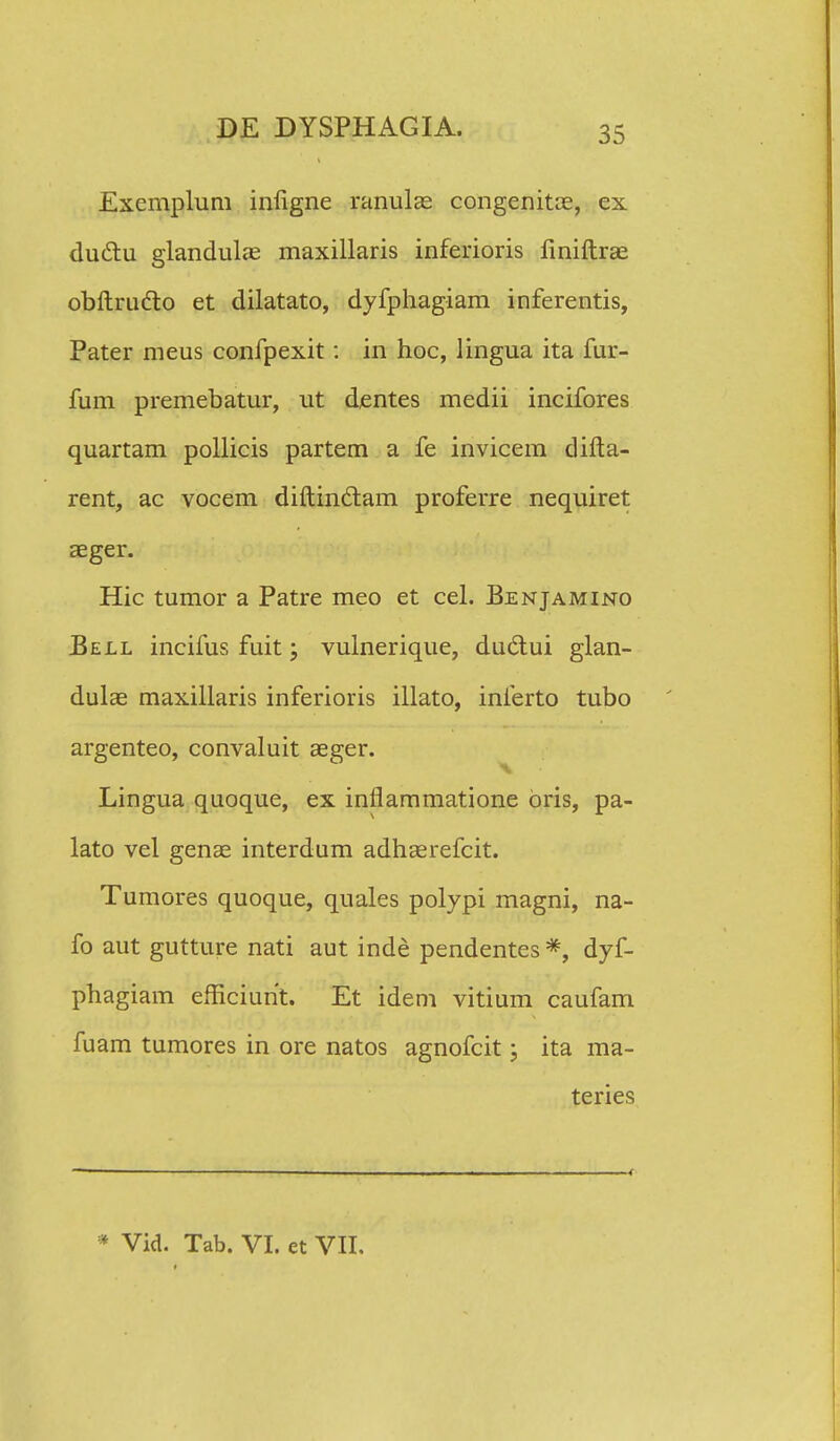 Exemplum infigne ranulae congenitce, ex ductu glandulae maxillaris inferioris finiftrae obftrudto et dilatato, dyfphagiam inferentis, Pater meus confpexit: in hoc, lingua ita fur- fum premebatur, ut dentes medii incifores quartam pollicis partem a fe invicem difta- rent, ac vocem diftin&am proferre nequiret aeger. Hic tumor a Patre meo et cel. Benjamino Bell incifus fuit; vulnerique, duclui glan- dulae maxillaris inferioris illato, inferto tubo argenteo, convaluit aeger. Lingua quoque, ex inflammatione bris, pa- lato vel genae interdum adhaerefcit. Tumores quoque, quales polypi magni, na- fo aut gutture nati aut inde pendentes *, dyf- phagiam efficiunt. Et idem vitium caufam fuam tumores in ore natos agnofcit; ita ma- teries * Vid. Tab. VI. et VII,