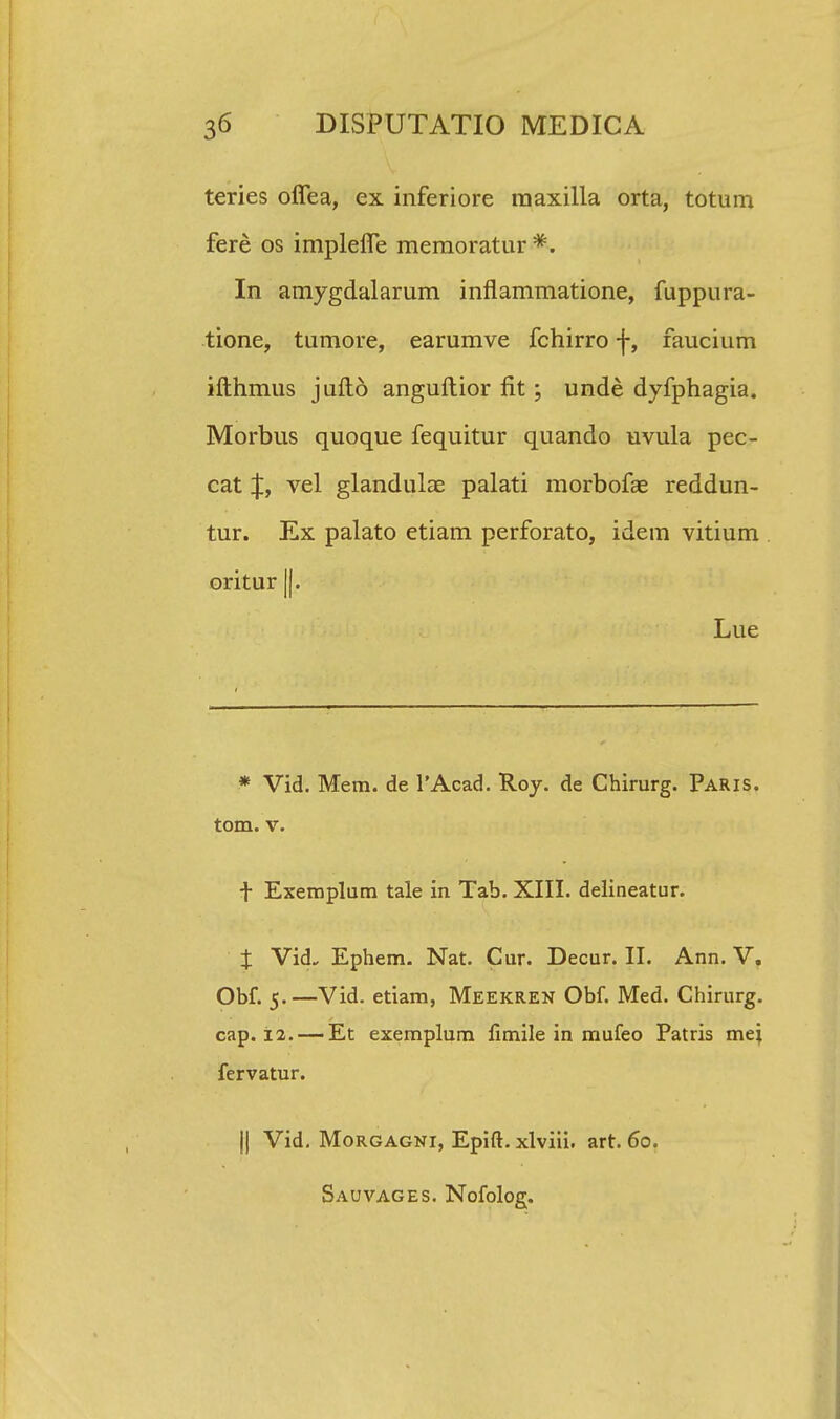 teries offea, ex inferiore raaxilla orta, totum fere os impleiTe memoratur*. In amygdalarum inflammatione, fuppura- tione, tumore, earumve fchirro f, faucium ifthmus jufto anguftior fit; unde dyfphagia. Morbus quoque fequitur quando uvula pec- cat J, vel glandulae palati morbofas reddun- tur. Ex palato etiam perforato, idem vitium oritur ||. Lue * Vid. Mem. de 1'Acad. Roy. de Chirurg. Paris. tom. v. f Exemplum tale in Tab. XIII. delineatur. J Vid. Ephem. Nat. Cur. Decur. II. Ann. V. Obf. 5.—Vid. etiam, Meekren Obf. Med. Chirurg. cap. 12. — Et exemplum fimile in mufeo Patris mei fervatur. || Vid. Morgagni, Epift. xlviii. art. 60. Sauvages. Nofolog.