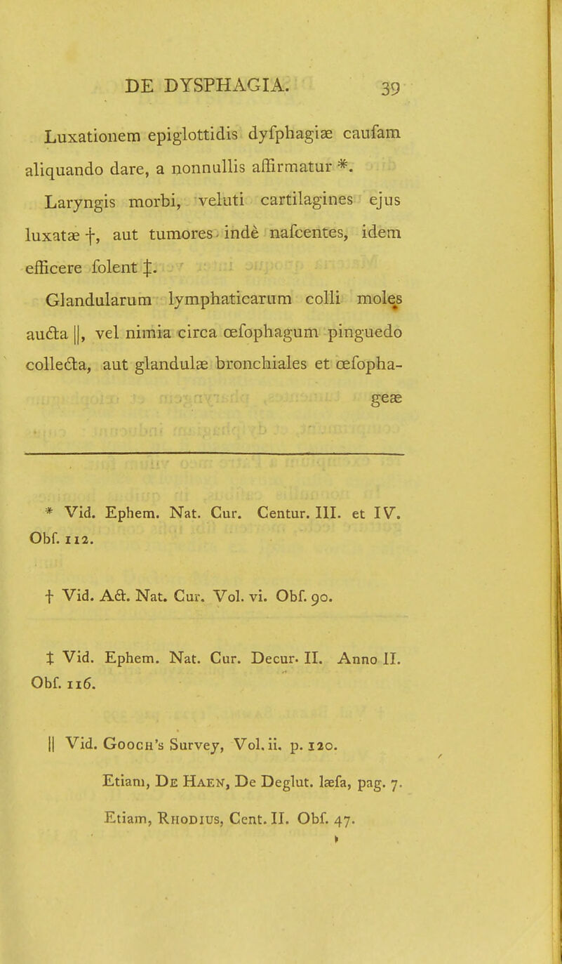 Luxationem epiglottidis dyfphagiae caufam aliquando dare, a nonnullis affirmatur *. Laryngis morbi, veluti cartilagines ejus luxatae f, aut tumores - inde nafcentes, idem efficere folent %. Glandularum lymphaticarum colli motes aucta ||, vel nimia circa cefophagum pinguedo colle&a, aut glandulae bronchiales et cefopha- geae * Vid. Ephem. Nat. Cur. Centur. III. et IV. Obf. 112. t Vid. Aft. Nat. Cur. Vol. vi. Obf. 90. t Vid. Ephem. Nat. Cur. Decur- II. Anno II. Obf. 116. || Vid. Gooch's Survey, Vol. ii. p. 120. Etiam, De Haen, De Deglut. laefa, pag. 7. Etiam, Riiodius, Cent. II. Obf. 47.