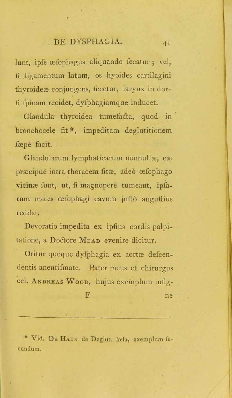 lunt, ipfe oefophagus aliquando fecatur ; vel, fi Jigamentum latum, os hyoides cartilagini thyroideae conjungens, fecetur, larynx in dor- li fpinam recidet, dyfphagiamque inducet. Glandula' thyroidea tumefadta, quod in bronchocele fit *, impeditam deglutitionem faepe facit. Glandularum lymphaticarum nonnullse, eae praecipue intra thoracem fitse, adeo cefophago vicinas funt, ut, li magnopere tumeant, ipfa- rum moles cefophagi cavum jufto anguftius reddat. Devoratio impedita ex ip£us cordis palpi- tatione, a Doclore Mead evenire dicitur. Oritur quoque dyfphagia ex aortae defcen- dentis aneurifmate. Eater meus et chirurgus cel. Andreas Wood, hujus exemplum infig- F ne * Vid. De Haen de Deglut. leefa, exeraplum fe cundum.