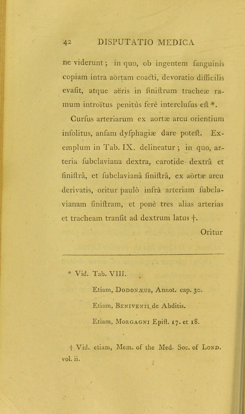 neviderunt; in quo, ob ingentem fanguinfs copiam intra aortam coacti, devoratio difficilis evafit, atque aeris in finiftrum tracheas ra- mum introitus penitus fere interclufus eft *. Curfus arteriarum ex aortae arcu orientium infolitus, anfam dyfphagiae dare poteft. Ex- emplum in Tab. IX. delineatur ; in quo, ar- teria fubclaviana dextra, carotide dextra et liniftra, et fubclaviana finiftra, ex aortae arcu derivatis, oritur paulo infra arteriam fubcla- vianam finiftram, et pone tres alias arterias et tracheam tranfit ad dextrum latus f. Oritur * Vid. Tab. VIII. Etiam, DoDONiEUS, Annot. cap. 30. Etiam, Benivenii, de Abditis. Etiam, Morgagni Epifl. 17. et 18. ■]■ Vid. etiam, Mem. of the Med. Soc. of Lond. vol. ii.