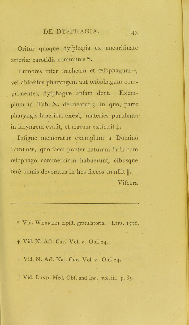 Oritur quoque dyfphagia ex aneurifmate arteriae carotidis communis *. Tumores inter tracheam et oefophagum f, vel abfcefllis pharyngem aut cefophagum com- primentes, dyfphagiae anfam dent. Exem- plum in Tab. X. delineatur ; in quo, parte pharyngis fuperiori exesa, materies purulenta in laryngem evafit, et aegram extinxit J. Infigne memoratur exemplum a Domino Ludlow, quo facci praeter naturam fadti cum cefophago commercium habuerunt, cibusque fere omnis devoratus in hos faccos tranfiit ||. Vifcera * Vid. Werneri Epift. gratulatoria. Lips. 1776. f Vid. N. Aft. Cur. Vol. v. Obf. 24. t Vid. N. A6t. Nat. Cur. Vol. v. Obf. 24. || Vid. Lond. Med. Obf. and Inq. vol.iii. p. 85.