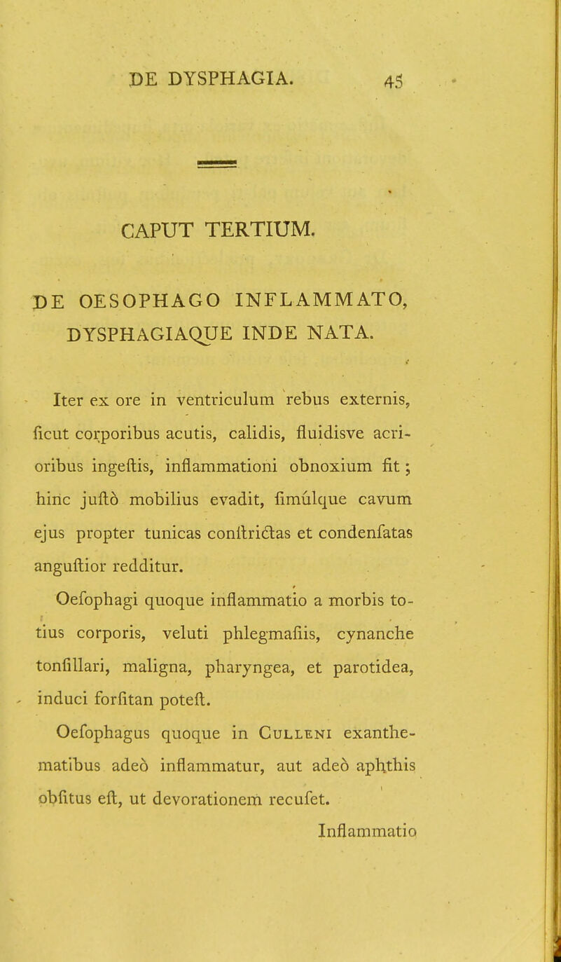 CAPUT TERTIUM. DE OESOPHAGO INFLAMMATO, DYSPHAGIAQUE INDE NATA. Iter ex ore in ventriculum rebus externis, ficut corporibus acutis, calidis, fluidisve acri- oribus ingeftis, inflammationi obnoxium fit; hiric juftd mobilius evadit, fimulque cavum ejus propter tunicas conftrictas et condenfatas anguftior redditur. Oefophagi quoque inflammatio a morbis to- tius corporis, veluti phlegmafiis, cynanche tonfillari, maligna, pharyngea, et parotidea, . induci forfitan poteft. Oefophagus quoque in Culleni exanthe- matibus ade6 inflammatur, aut adeo aphthis obfitus eft, ut devorationeiti recufet. Inflammatio