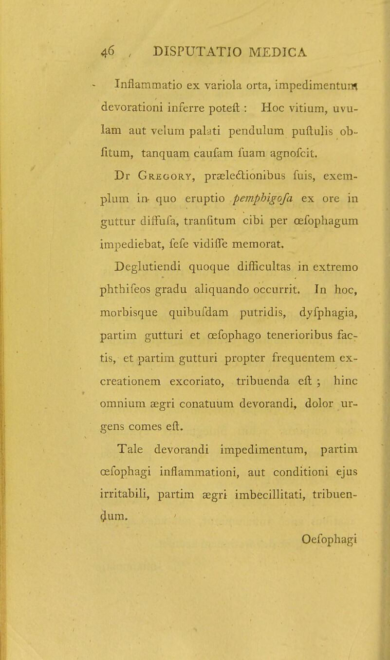 Inflammatio ex variola orta, impedimentum devorationi inferre poteft : Hoc vitium, uvu- lam aut velum paldti pendulum puftulis ob- litum, tanquam caufam fuam agnofcil. Dr Gregory, praelectionibus fuis, exem- plum in- quo eruptio pemphigofa ex ore in guttur difFufa, tranfitum cibi per cefophagum impediebat, fefe vidiflTe memorat. Deglutiendi quoque difficultas in extremo phthifeos gradu aliquando occurrit. In hoc, morbisque quibufdam putridis, dyfphagia, partim gutturi et cefophago tenerioribus fac- tis, et partim gutturi propter frequentem ex- creationem excoriato, tribuenda eft ; hinc omnium aegri conatuum devorandi, dolor ur- gens comes eft. Tale devorandi impedimentum, partim cefophagi inflammationi, aut conditioni ejus irritabili, partim aegri imbecillitati, tribuen- 4um. Oefophagi