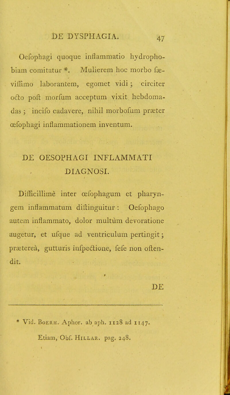 Oefophagi quoque inflammatio hydropho- biam comitatur #. Mulierem hoc morbo fas- vilRmo laborantem, egomet vidi; circiter octo poft morfum acceptum vixit hebdoma- das ; incifo cadavere, nihil morbofum prseter cefophagi inflammationem inventum. DE OESOPHAGI INFLAMMATI DIAGNOSI. Difricillime inter cefophagum et pharyn- gem inflammatum diftinguitur : Oefophago autem inflammato, dolor multum devoratione augetur, et ufque ad ventriculum pertingit; praeterea, gutturis infpedione, fefe non often- dit. t DE * Vid. Boerh. Aphor. ab aph. 1128 ad 1147. Etiam, Obl. Hillar. pag. 248.
