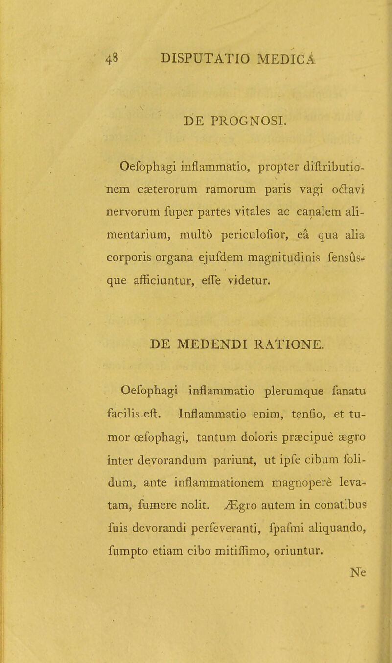 DE PROGNOSI. Oefophagi inflammatio, propter diftributio- nem caeterorum ramorum paris vagi o£tavi nervorum fuper partes vitales ac canalem ali- mentarium, multo periculofior, ea qua alia corporis organa ejufdem magnitudinis fensus- que afficiuntur, effe videtur. DE MEDENDI RATIONE. Oefophagi inflammatio plerumque fanatu facilis eft. Inflammatio enim, tenfio, et tu- mor cefophagi, tantum doloris praecipue aegro inter devorandum pariunt, ut ipfe cibum foli- dum, ante inflammationem magnopere leva- tam, fumere nolit. iEgro autem in conatibus fuis devorandi perfeveranti, fpafmi aliquando, fumpto etiam cibo mitiflimo, oriuntur. Ne