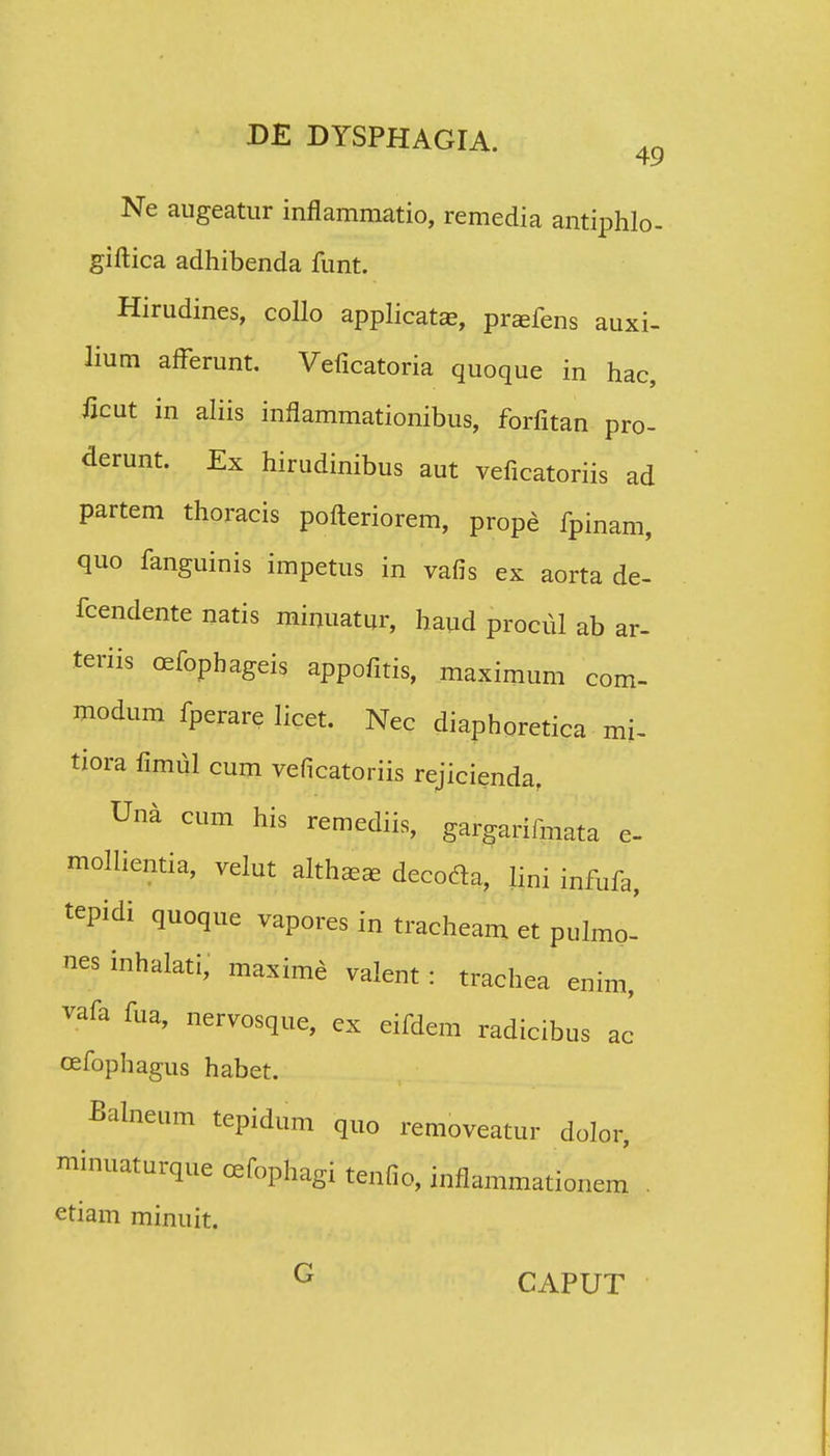 Ne augeatur inflammatio, remedia antiphlo- giftica adhibenda funt. Hirudines, collo applicatas, prsefens auxi- lium afFerunt. Veficatoria quoque in hac, ficut in aliis inflammationibus, forfitan pro- derunt. Ex hirudinibus aut veficatoriis ad partem thoracis pofteriorem, prope fpinam, quo fanguinis impetus in vafis ex aorta de- fcendente natis minuatur, haud procul ab ar- teriis cefopbageis appofitis, maximum com- modum fperare licet. Nec diaphoretica mi- tiora fimul cum veficatoriis rejiciendaf Una cum his remediis, gargarifmata e- mollientia, velut althaa^ decodla, lini infufa, tepidi quoque vapores in tracheam et pulmo- nes inhalati, maxime valent : trachea enim, vafa fua, nervosque, ex eifdem radicibus ac cefophagus habet. Balneum tepidum quo removeatur dolor, minuaturque cefophagi tenfio, inflammationem' . etiam minuit. G CAPUT