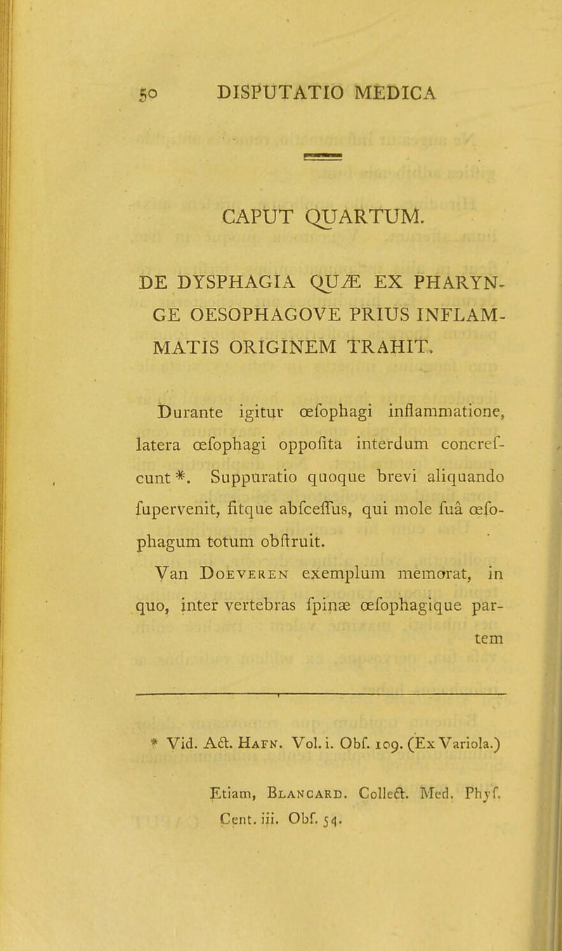 CAPUT QUARTUM. DE DYSPHAGIA QUM EX PHARYN- GE OESOPHAGOVE PRIUS INFLAM- MATIS ORIGINEM TRAHIT. iDurante igitur oefophagi inflammatione, latera oefophagi oppofita interdum concref- cunt *. Suppuratio quoque brevi aliquando fupervenit, fitque abfceflus, qui mole fua oefo- phagum totum obftruit. Van Doeveren exemplum memorat, in quo, inter vertebras fpinae oefophagique par- tem * Vid. Aa. Hafn. Vol.i. Obf. 109. (Ex Variola.) Etiam, Blancard. Collecl. Med. Phvf. Cent. iii. Obf. 54.