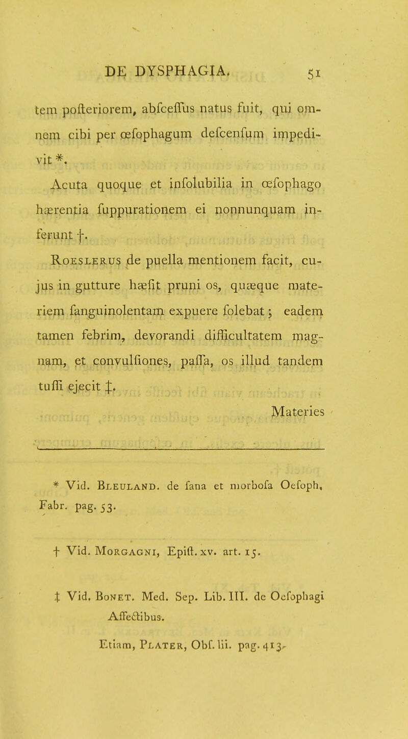 tem pofteriorem, abfceflus natus fuit, qui om- nem cibi per oefophagum defcenfum impedi- vit *. Acuta quoque et infolubilia in oefophago hierentia fuppurationem ei nonnunquam in- ferunt f. Roeslerus de puella mentionem facit, cu- jus in gutture haefit pruni os, quaeque mate- riem fanguinolentam expuere folebat; eadem tamen febfim, devorandi difficultatem mag- nam, et convulfiones, paffa, os illud tande.m tuffi ejecit Materies * Vid. BleulaND. de fana et niorbofa Oefoph, Fabr. pag. 53. f Vid. Morgagni, Epift.xv. art. 15. X Vid. Bonet. Med. Sep. Lib.lII. de Oofophagi Affettibus. Etiam, Plater, Obf. lii. pag. 413^