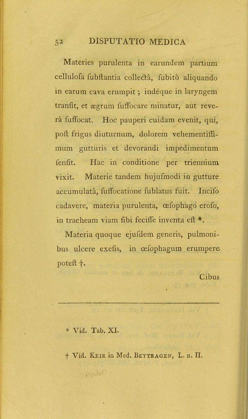 Materies purulenta in earundem partium cellulofa fubftantia collecla, fubito aliquando in earum cava erumpit; indeque in laryngem tranfit, et segrum fuffocare minatur, aut reve- ra fuffocat. Hoc pauperi cuidam evenit, qui, poft frigus diuturnum, dolorem vehementiffi- mum gutturis et devorandi impedimentum fenfit. Hac in conditione per triennium vixit. Materie tandem hujufmodi in gutture accumulata, fuffocatione fublatus fuit. Incifo cadavere, materia purulenta, cefophago erofo, in tracheam viam fibi feciffe inventa eft *. Materia quoque ejufdem generis, pulmoni- bus ulcere exefis, in cefophagum erumpere. poteft f. Cibus * Vid. Tab. XI. f Vid. Keir in Med. Beytragen, L. n. II.