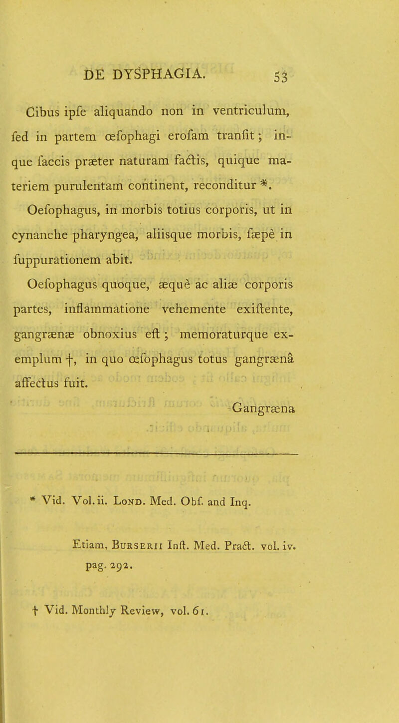 Cibus ipfe aliquando non in ventriculum, fed in partem cefophagi erofam tranfit; in- que faccis praeter naturam fariis, quique ma- teriem purulentam continent, reconditur *. Oefophagus, in morbis totius corporis, ut in cynanche pharyngea, aliisque morbis, faepe in fuppurationem abit. Oefophagus quoque, aeque ac aliae corporis partes, inflammatione vehemente exiflente, gangraenae obnoxius eft; memoraturque ex- emplum -j-, in quo cefophagus totus gangraena afFerius fuit. Gangraena * Vid. Vol.ii. Lond. Med. Obf. and Inq. Etiam, Burserii Inft. Med. PradT:. vol. iv. pag. 292. f Vid. Monthly Revievv, vol.61.