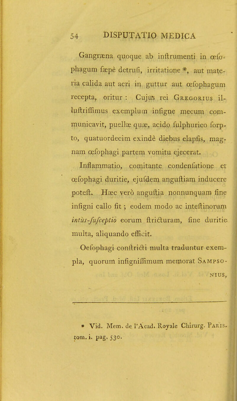 Gangrazna quoque ab inftrumenti in cefo- phagum faepe detrufi, irritatione *, aut mate- ria calida aut acri in guttur aut cefophagum recepta, oritur : Cujus rei Gregorius il- luftriffimus exemplum infigne mecum com- municavit, puellae quae, acido fulphurico forp- to, quatuordecim exinde diebus elaplis, mag- nam cefophagi partem vomitu ejecerat. Inflammatio, comitante condenfatione et cefophagi duritie, ejufdem anguftiam inducere poteft. Hoec vero anguftia nonnunquam line infigni callo fit; eodem modo ac inteftinorum intus-fufceptio eorum ftricluram, fine duritie multa, aliquando effieit. Oefophagi conftricH multa traduntur exem- pla, quorum infigniffimum memorat Sampso- nius, * Vid. Mem. de 1'Acad. Rojale Chirurg. Paris. tom. i. pag. 530.