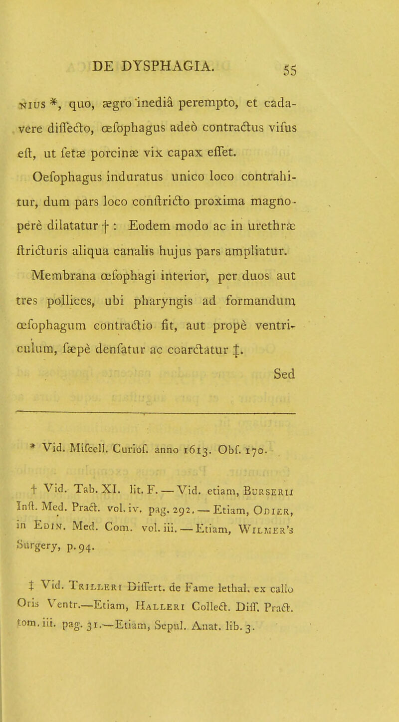 nius *, quo, asgro inedia perempto, et cada- vere diflecto, cefophagus adeo contra&us vifus eft, ut fetae porcinae vix capax effet. Oefophagus induratus unico loco contrahi- tur, dum pars loco conftricto proxima magno- pere dilatatur f : Eodem modo ac in urethrae ftri&uris aliqua canalis hujus pars ampliatur. Membrana cefophagt interior, per.duos aut tres pollices, ubi pharyngis ad formandum cefophagum contradtio fit, aut prope ventri- culum, faepe denfatur ac coar&atur J. Sed * Vid. Mifcell. Curiof. anno 1613. Obf. 170. t Vid. Tab. XI. lit. F. — Vid. etiam, Burserii Inft. Med. Praft. vol.iv. pag. 292. — Etiam, Odier, in Edin. Med. Com. vol. iii. — Etiam, Wilmer's Snrgery, p.94. t Vid. Trilleri Differt. de Fame lethal, ex callo Oris Vcntr.—Etiam, Halleri CollecT. Diff. Pra&. tom.iii. pag. 31.—Etiam, Sepnl. Anat. lib.3.