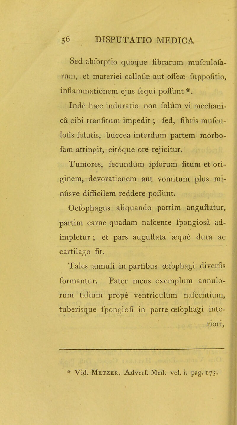 Sed abforptio quoque fibrarum mufculofa- rum, et materiei callofae aut offeae fuppofitio, inflammationem ejus fequi pofTunt *. Inde haec induratio non folum vi mechani- ca cibi tranlitum impedit; fed, fibris mufcu- lofis folutis, buccea interdum partem morbo- fam attingit, citoque ore rejicitur. Tumores, fecundum ipforum fitum et ori- ginem, devorationem aut vomitum plus mi- nusve difficilem reddere poffunt. Oefophagus aliquando partim anguftatur, partim carne quadam nafcente fpongiosa ad- impletur; et pars auguftata aeque dura ac cartilago fit. Tales annuli in partibus cefophagi diverfis formantur. Pater meus exemplum annulo- rum talium prope ventriculum nafcentium, tuberisque fpongiofi in parte cefophagi inte- riori, * Vid. Metzer, Adverf. Med. vol. i. pag. 175.