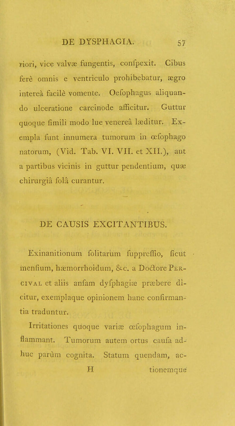 riori, vice valvae fungentis, confpexit. Cibus fere omnis e ventriculo prohibebatur, aegro interea facile vomente. Oefopbagus aliquan- do ulceratione carcinode afficitur. Guttur quoque fimili modo lue venerea laeditur. Ex- empla funt innumera tumorum in cefopbago natorum, (Vid. Tab. VI. VII. et XII.), aut a partibus vicinis in guttur pendentium, qua; chirurgia fola curantur. DE CAUSIS EXCITANTIBUS. Exinanitionum folitarum fuppreffio, ficut menfium, hasmorrhoidum, &c. a DoclorePER- cival et aliis anfam dyfphagia? prsebere di- citur, exemplaque opinionem hanc confirman- tia traduntur. Irritationes quoque variae cefophagum in- flammant. Tumorum autem ortus caufa ad- huc parum cognita. Statum quendam, ac- H tionemque
