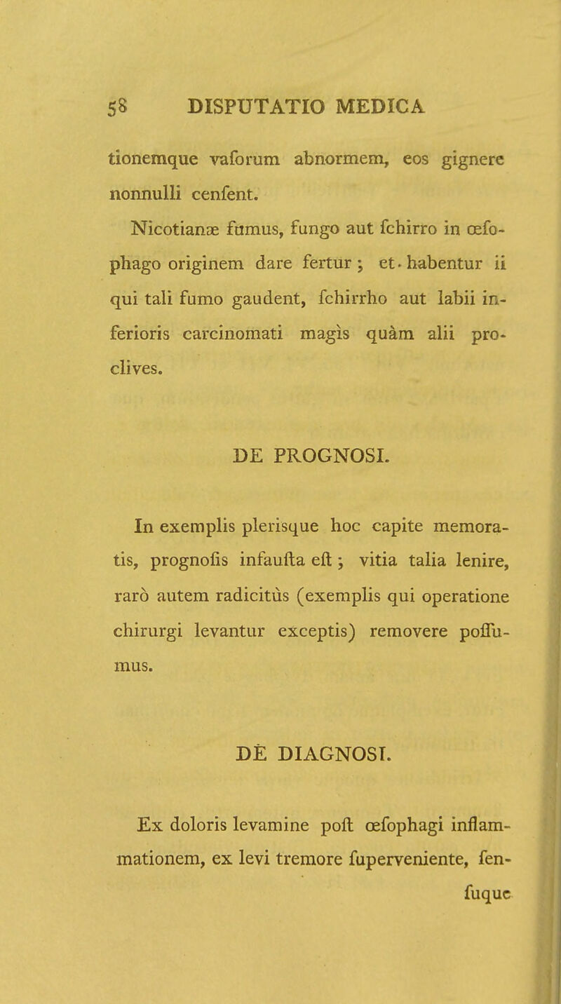 tionemque vaforum abnormem, eos gignere nonnulli cenfent. Nicotianae famus, fungo aut fchirro in oefo- phago originem dare fertur ; et. habentur ii qui tali fumo gaudent, fchirrho aut labii in- ferioris carcinomati magis quam alii pro- clives. DE PROGNOSI. In exemplis plerisque hoc capite memora- tis, prognofis infaufta eft; vitia talia lenire, raro autem radicitus (exemplis qui operatione chirurgi levantur exceptis) removere poflu- mus. DE DIAGNOSI. Ex doloris levamine poft cefophagi inflam- mationem, ex levi tremore fuperveniente, fen- fuquc