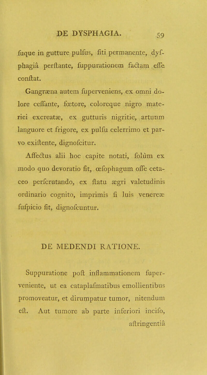 liique in gutture pulfus, liti permanente, dyf- phagia perftante, fuppurationem fadtam efle, conftat. Gangraena autem fuperveniens, ex omni do- lore ceflante, foetore, coloreque nigro mate- riei excreatae, ex gutturis nigritie, artuum languore et frigore, ex pulfu celerrimo et par- vo exiftente, dignofcitur. AfFectus alii hoc capite notati, folum ex modo quo devoratio fit, cefophagum ofle ceta- ceo perfcrutando, ex ftatu aegri valetudinis ordinario cognito, imprimis li luis venereae fufpicio fit, dignofcuntur. DE MEDENDI RATIONE. Suppuratione poft inflammationem fuper- veniente, ut ea cataplafmatibus emollientibns promoveatur, et dirumpatur tumor, nitendum eft. Aut tumore ab parte inferiori incifo, aftringentia.