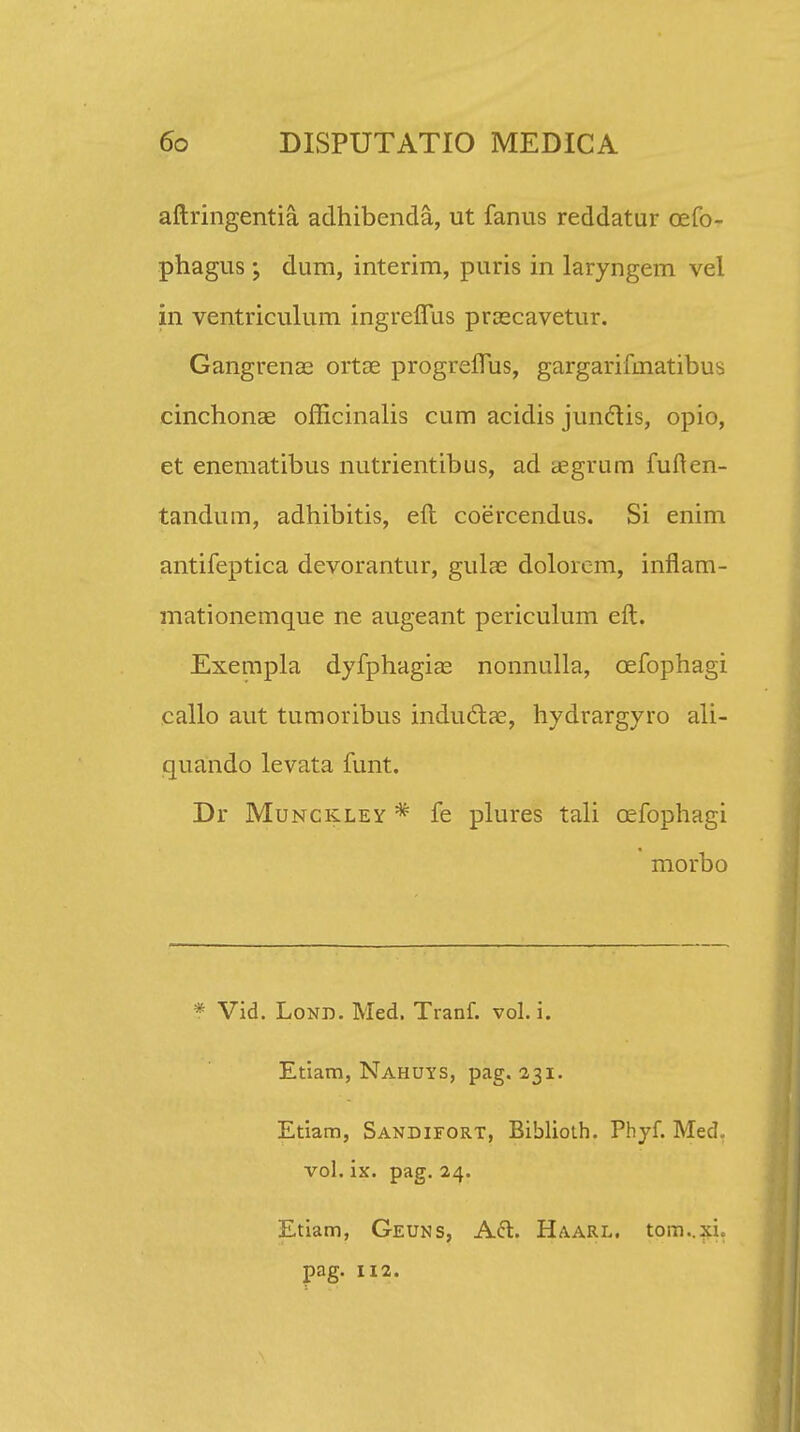 aftringentia. adhibenda, ut fanus reddatur oefo- phagus ; dum, interim, puris in laryngem vel in ventriculum ingreffus praecavetur. Gangrenae ortae progreflus, gargarifinatibus cinchonae officinalis cum acidis jundtis, opio, et enematibus nutrientibus, ad cegrum fuften- tandum, adhibitis, eft coercendus. Si enim antifeptica devorantur, gulae doloicm, inflam- mationemque ne augeant periculum eft. Exempla dyfphagias nonnulla, cefophagi callo aut tumoribus inductae, hydrargyro ali- quando levata funt. Dr Munckley * fe plures tali cefophagi morbo * Vid. Lond. Med. Tranf. vol. i. Etiam, Nahuys, pag. 231. Etiam, Sandifort, Biblioih. Phyf. Med„ vol. ix. pag. 24. Etiam, Geuks, A&. Haarl. tom..xn pag. 112.