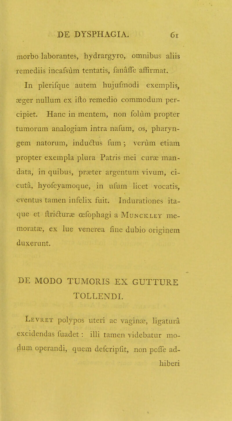 morbo laborantes, hydrargyro, omnibus aliis remediis incafsum tentatis, fanaffe affirmat. In plerifque autem hujufmodi exemplis, aeger nullum ex ifto remedio commodum per- cipiet. Hanc in mentem, non folum propter tumorum analogiam intra nafum, os, pharyn- gem natorum, inductus fum ; verum etiam propter exempla plura Patris mei curae man- data, in quibus, praeter argentum vivum, ci- cuta, hyofcyamoque, in ufum licet vocatis, eventus tamen infelix fuit. Indurationes ita- que et ftritturae cefophagi a Munckley me- morata?, ex lue venerea fine dubio originem duxerunt. DE MODO TUMORIS EX GUTTURE TOLLENDI. Levret polypos uteri ac vagina?, ligatura excidendas fuadet: illi tamen videbatur mo- dutn operandi, quem defcripfit, non poffe ad- liiberi