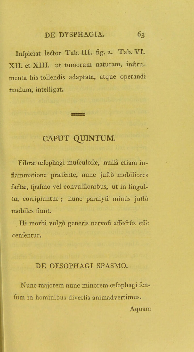 Infpiciat ledor Tab. III. fig. 2. Tab. VI. XII. et XIII. ut tumorum naturam, inftru- menta his tollendis adaptata, atque operandi modum, intelligat. CAPUT QUINTUM. Fibrae cefophagi mufculofae, nulla etiam in- flammatione praefente, nunc jufto mobiliores faclae, fpafmo vel convullionibus, ut in lingul- tu, corripiuntur; nunc paralyfi minus jufto mobiles fiunt. Hi morbi vulgo generis nervofi afFeclus efle cenfentur. DE OESOPHAGI SPASMO. Nunc majorem nunc minorem cefophagi fen- fum in hominibus diverfis animadvertimus. Aquam