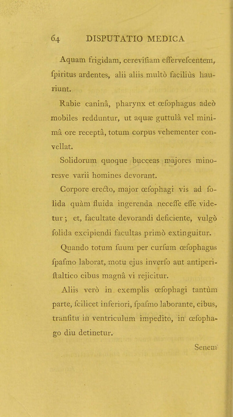 Aquam frigidam, cerevifiam effervefcentem, fpiritus ardentes, alii aliis multo facilius hau- riunt. Rabie canina, pharynx et cefophagus adeo mobiles redduntur, ut aquae guttula vel mini- ma ore recepta, totum corpus vehementer con- vellat. Solidorum quoque bucceas majores mino- resve varii homines devorant. Corpore eredto, major cefophagi. vis ad fo- lida quam fluida ingerenda neceffe effe vide- tur ; et, facultate devorandi deficiente, vulgd folida excipiendi facultas primo extinguitur. Quando totum fuum per curfum cefophagus fpafmo laborat, motu ejus inverfo aut antiperi- ftaltico cibus magna. vi rejicitur. Aliis vero in exemplis cefophagi tantum parte, fcilicet inferiori, fpafmo laborante, cibus, tranlitu in ventriculum impedito, in cefopha- go diu detinetur. Senem