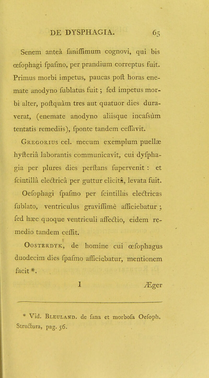 Senem antea faniflimum cognovi, qui bis cefophagi fpafmo, per prandium correptus fuit. Primus morbi impetus, paucas poft horas ene- mate anodyno fublatus fuit; fed impetus mor- bi alter, poftquam tres aut quatuor dies dura- verat, (enemate anodyno aliisque incafsum tentatis remediis), fponte tandem ceflavit. Gregorius cel. mecum exemplum puellas hyfteria. laborantis communicavit, cui dyfpha- gia per plures dies perftans fupervenit : et fcintilla. ele£trica per guttur elicita, levata fuit. Oefophagi fpafmo per fcintillas eleclricas fublato, ventriculus graviflime afticiebatur ; fed hsec quoque ventriculi afFedlio, eidem re^- medio tandem ceflit. Oosterdyk, de homine cui oefophagus duodecim dies fpafmo afficiebatur, mentionem facit #. 1 yEger * Vid. Bleuland. de fana et niorbofa Oefoph. Struttura, pag. 56.