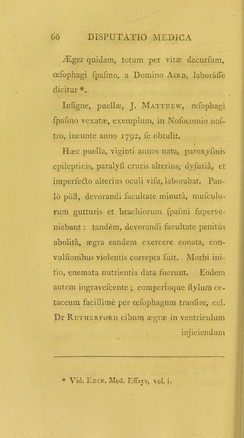iEger quidam, totum per vitce decurfum, cefophagi fpafmo, a Domino Aird, laboraife dicitur *. Infigne, puellae, J. Matthew, cefophagi fpafmo vexatte, exemplum, in Nofocomio nof- tro, ineunte anno 1792, fe obtulit. Haec puella, viginti annos nata, paroxyfmis epilepticis, paralyfi cruris alterius, dyfuria, ct imperfecto alterius oculi vifu, laborabat. Pau- 16 pofl:, devorandi facultate minuta, mufculo- rum gutturis et hrachiorum jfpafmi fuperve- niebant: tandem, devorandi facultate penitus abolita, segra eandem excrcere conata, con- vulfionibus violentis correpta fuit. Morbi ini- tio, enemata nutrientia data fuerunt. Eodem autem ingravefcente ; compertoque flylum ce- taceum facillime per cefophagum tranfire, cc!. Dr Rutherford cibum aegrae in ventriculum jnjiciendum