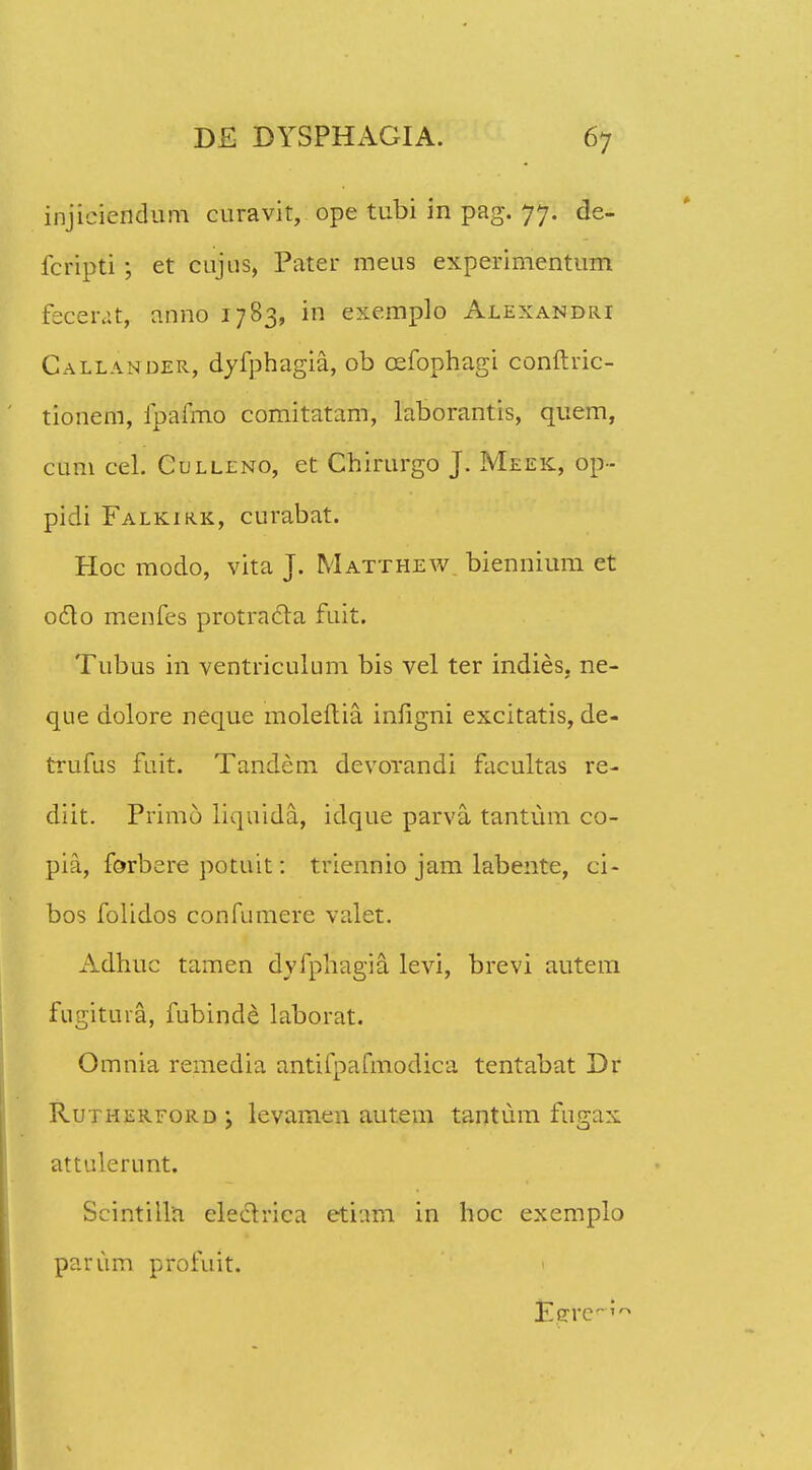 injieiendum curavit, ope tubi in pag. 77. de- fcripti ; et cujus, Pater meus experimentum fecerat, anno 1783, in exemplo Alexandri Callander, dyfphagia, ob cefophagi conftric- tionem, fpafmo comitatam, laborantis, quem, cum cel. Culllno, et Chirurgo J. Meek, op- pidi Falkirk, curabat. Hoc modo, vita J. Matthew biennium et octo menfes protracta fuit. Tubus in ventriculum bis vel ter indies, ne- que dolore neque moleftia infigni excitatis, de- trufus fuit. Tandem devorandi facultas re- diit. Primo liquida, idque parva tantum co- pia, forbere potuit: triennio jam labente, ci- bos folidos confumere valet. Adhuc tamen dvfpliagia levi, brevi autem fugituia, fubind^ laborat. Omnia remedia antitpafmodica tentabat Dr Rutherford ; levamen autem tantum fugax attulerunt. Scintilla eleclriea etiam in hoc exemplo parurn profuit. 1 Eerc?r