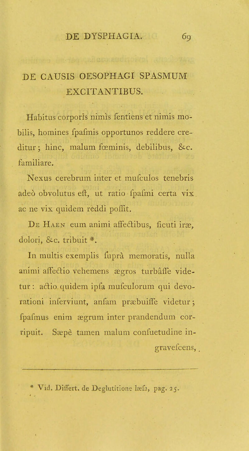 DE CAUSIS OESOPHAGI SPASMUM EXCITANTIBUS. Habitus corporis nimis fentiens et nimis mo- bilis, homines fpafmis opportunos reddere cre- ditur; hinc, malum foeminis, debilibus, &c. familiare. Nexus cerebrum inter et mufculos tenebris adeo obvolutus eft, ut ratio fpafmi certa vix ac ne vix quidem reddi poflit. De Haen eum animi affeclibus, ficuti irae, dolori, &c. tribuit *. In multis exemplis lupra memoratis, nulla animi afFeclio vehemens aegros turbafle vide- tur : aclio quidem ipfa mufculorum qui devo- rationi inferviunt, anfam praebuifle videtur; fpafmus enim asgrum inter prandendum cor- ripuit. Saepe tamen malum confuetudine in- gravefcens, ( * Vid. Diflert, de Degluticione laef^, pag. 25.
