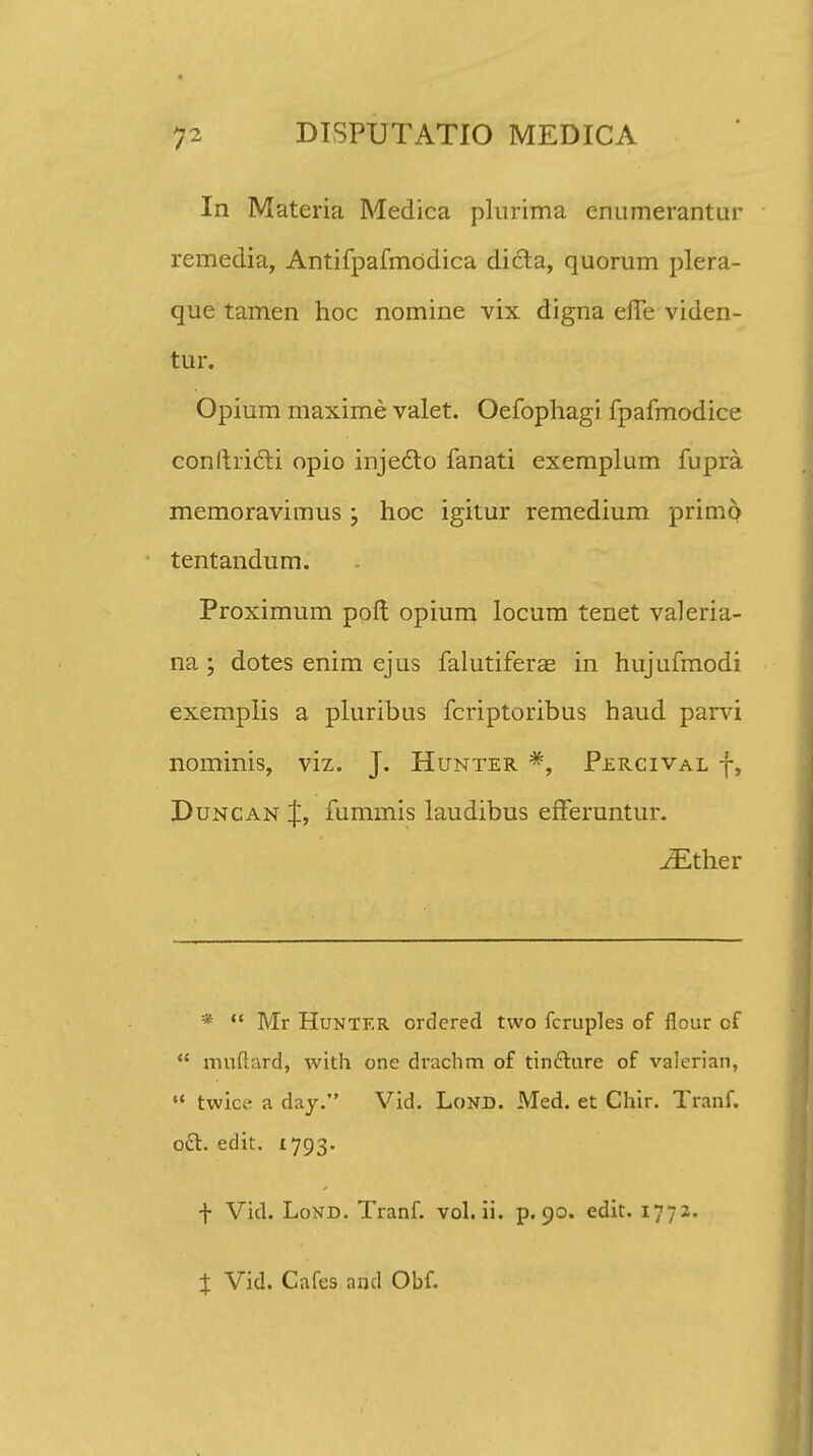 In Materia Medica plurima enumerantur remedia, Antifpafmddica dicta, quorum plera- que tamen hoc nomine vix digna efTe viden- tur. Opium maxime valet. Oefophagi fpafmodice conftricti opio injecto fanati exemplum fupra memoravimus; hoc igitur remedium primp tentandum. Proximum poft opium locum tenet valeria- na; dotes enim ejus falutiferas in hujufmodi exemplis a pluribus fcriptoribus haud parvi nominis, viz. J. Hunter #, Percival f, Duncan J, fummis laudibus efFeruntur. iEther *  Mr Hunter ordcred two fcruples of flour of  muflard, with one drachm of tinfture of valerian,  twice a day. Vid. Lond. Med. et Chir. Tranf. o£t. edit. 1793. f Vid. Lond. Tranf. vol. ii. p. 90. edit. 1772. % Vid. Cafes and Obf.