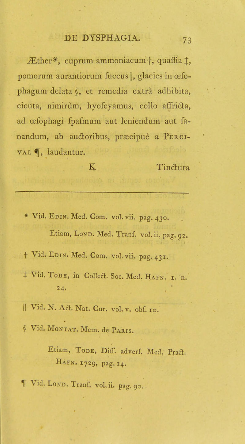 JEther*, cuprum ammoniacumf, quaffia pomorum aurantiorum fuccus(|, glacies in cefo- phagum delata §, et remedia extra adhibita, cicuta, nimirum, hyofcyamus, collo affridta, ad cefophagi fpafmum aut leniendum aut fa- nandum, ab auctoribus, prascipue a Perci- val 5T, laudantur. K Tinctura * Vid. Edin. Med. Com. vol. vii. pag. 430. Etiam, Lond. Med. Tranf. vol. ii. pag. 92. f Vid. Edin. Med. Com. vol.vii. pag. 431. t Vid. Tode, in Collect. Soc. Med. Hafn. i. n. .24. || Vid. N. Acl. Nat. Cur. vol. v. obf. 10. * § Vid. Montat. Mem. de Paris. Etiam, Tode, Diff. adverf, Med. Praft. Hafn. 1729, pag. 14. H Vid. Lond. Tranf. vol.ii. pag. 90.