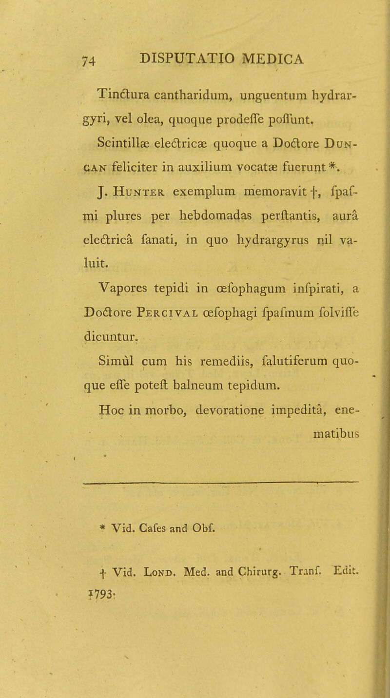 Tinctura cantharidum, unguentum hydrar- gyri, vel olea, quoque prodefle poflunt. Scintillas electricae quoque a Doctore Dun- can feliciter in auxilium vocatae fuerunt*. J. Hunter exemplum memoravit f, fpaf- mi plures per hehdomadas perftantis, aura eledlrica fanati, in quo hydrargyrus nil va- luit. Vapores tepidi in cefophagum infpirati, a Dodtore Percival cefophagi fpafmum folvifle dicuntur. Simul cum his remediis, falutiferum quo- que efle potefl: balneum tepidum. Hoc in morbo, devoratione impedita, ene- matibus * Vid. Cafes and Obf. f Vid. Lond. Med. and Chirurg. Tranf. Edit. f 793: