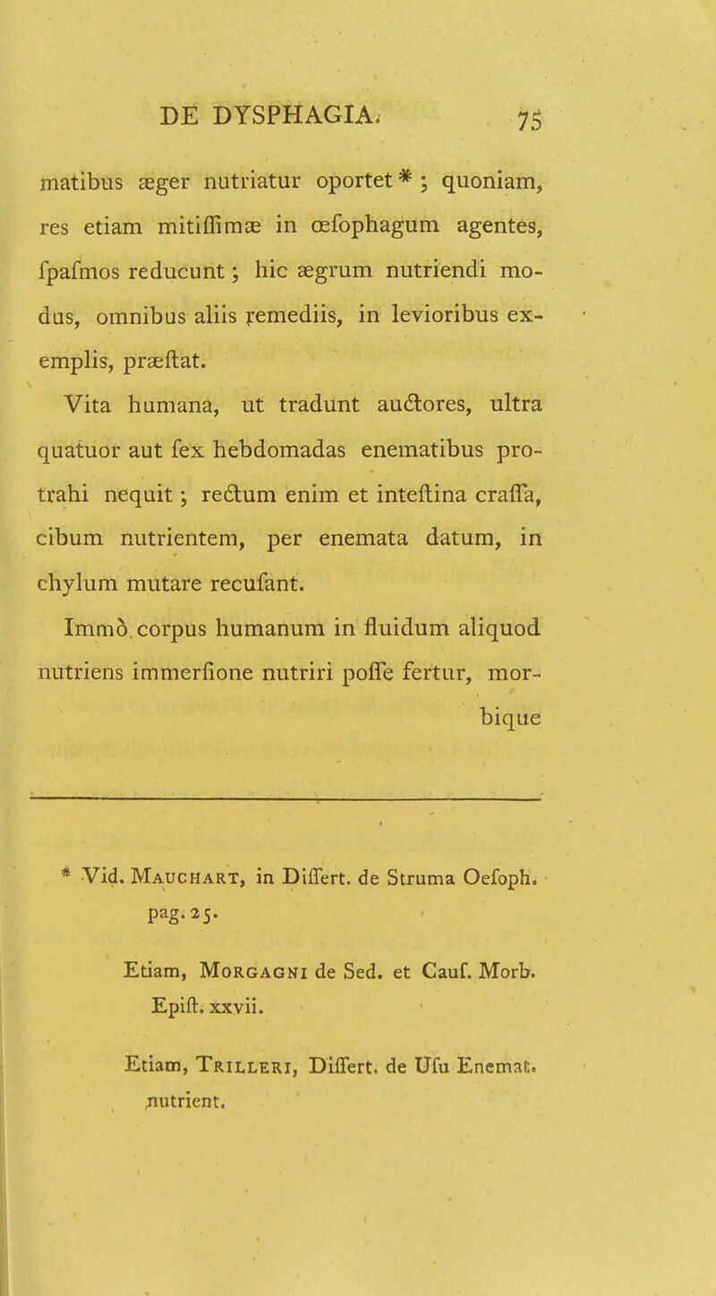 matibus aeger nutriatur oportet * ; quoniam, res etiam mitiffimae in oefophagum agentes, fpafmos reducunt; hic aegrum nutriendi mo- dus, omnibus aliis remediis, in levioribus ex- emplis, praeftat. Vita humana, ut tradunt auclores, ultra quatuor aut fex hebdomadas enematibus pro- trahi nequit; redlum enim et inteftina crafla, cibum nutrientem, per enemata datum, in chylum mutare recufant. Immd corpus humanum in fluidum aliquod nutriens immerfione nutriri poffe fertur, mor- bique * Vid. Mauchart, in DilTert. de Struma Oefoph. pag.25. Etiam, Morgagni de Sed. et Cauf. Morb. Epift. xxvii. Etiam, Trilleri, DilTert. de Ufu Encmat. nutrient.