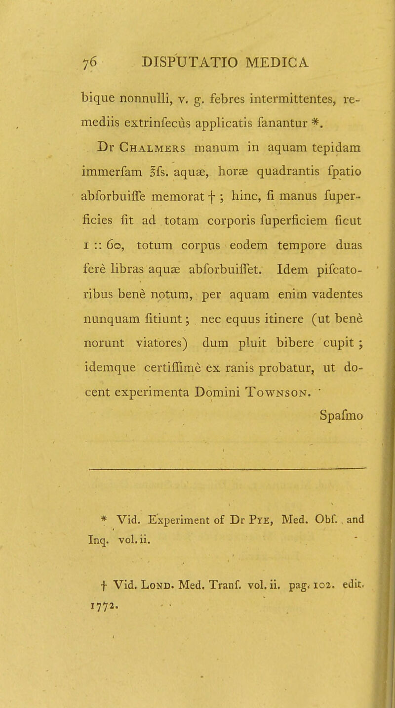 bique nonnulli, v. g. febres intermittentes, re- mediis extrinfeciis applicatis fanantur *. Dr Chalmers manum in aquam tepidam immerfam ffs. aquae, horae quadrantis fpatio abforbuifie memorat f ; hinc, fi manus fuper- ficies fit ad totam corporis fuperficiem ficut i :: 60, totum corpus eodem tempore duas fere libras aquae abforbuifiet. Idem pifcato- ribus bene notum, per aquam eniin vadentes nunquam fitiunt; nec equus itinere (ut bene norunt viatores) dum pluit bibere cupit ; idemque certifiime ex ranis probatur, ut do- cent experimenta Domini Townson.  Spafmo * Vid. Experiment of Dr Pye, Med. Obf. , and Inq. vol. ii. f Vid. Lond. Med. Tranf. vol. ii. pag. 102. edit. 1772.