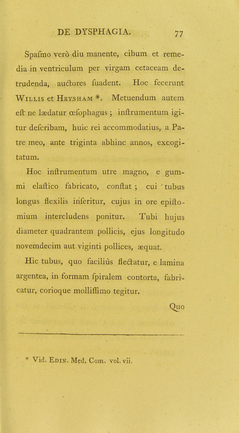 Spafmo vero diu manente, cibum et reme- dia in ventriculum per virgam cetaceam de- trudenda, auctores fuadent. Hoc fecerunt Willis et Hby5Ham *. Metuendum autem efl: ne lcedatur cefophagus ; inftrumentum igi- tur defcribam, huic rei accommodatius, a Pa- tre meo, ante triginta abhinc annos, excogi- tatum. Hoc inftrumentum utre magno, e gum- mi elaftico fabricato, conftat ; cui 'tubus longus flexilis iriferitur, cujus in ore epifto- mium intercludens ponitur. Tubi hujus diameter quadrantem pollicis, ejus longitudo novemdecim aut viginti pollices, aequat. Hic tubus, quo facilius fledatur, e lamina argentea, in formam fpiralem contorta, fabri- catur, corioque mollifiimo tegitur. Quo