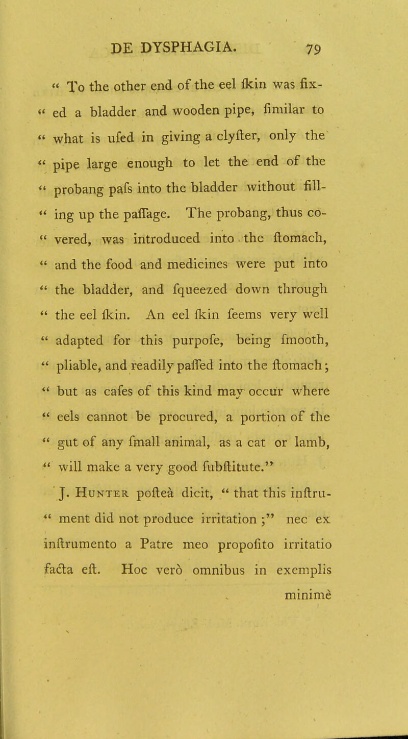  To the other end of the eel fldn was fix- ' ed a bladder and wooden pipe, fimilar to ; what is ufed in giving a clyfter, only the ' pipe large enough to let the end of the s probang pafs into the bladder without fill- ' ing up the pafiage. The probang, thus co- * vered, was introduced into the ftomach, ' and the food and medicines were put into ' the bladder, and fqueezed down through ' the eel fldn. An eel fldn feems very well ' adapted for this purpofe, being fmooth, ' pliable, and readily paifed into the ftomach;  but as cafes of this kind may occur where  eels cannot be procured, a portion of the  gut of any fmall animal, as a cat or lamb,  will make a very good fubftitute. J. Hunter poftea dicit,  that this inftru-  ment did not produce irritation nec ex inftrumento a Patre meo propolito irritatio facla eft. Hoc vero omnibus in exemplis minime
