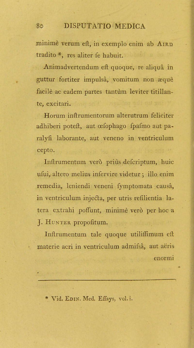 minime verum eft, in exemplo enim ab Aird tradito *, res aliter fe habuit. Animadvertendum eft quoque, re aliqua. in guttur fortiter impulsa, vomitum non aeque facile ac eadem partes tantum leviter titillan- te, excitari. Horum inftrumentorum alterutrum feliciter adhiberi poteft, aut cefophago fpafmo aut pa- ralyfi laborante, aut veneno in ventriculum cepto. Inftrumentum vero prius defcriptum, huic ufui,- altero melius infervire videtur; illo enim remedia, leniendi veneni fymptomata causa, in ventriculum injecta, per utris relilientia la- tera extrahi poflunt, minime vero per hoc a J. Hunter propofitum, Inftrumentum tale quoque utilifiimum eft < jnaterie acri in ventriculum admifsa, aut aeris enormi
