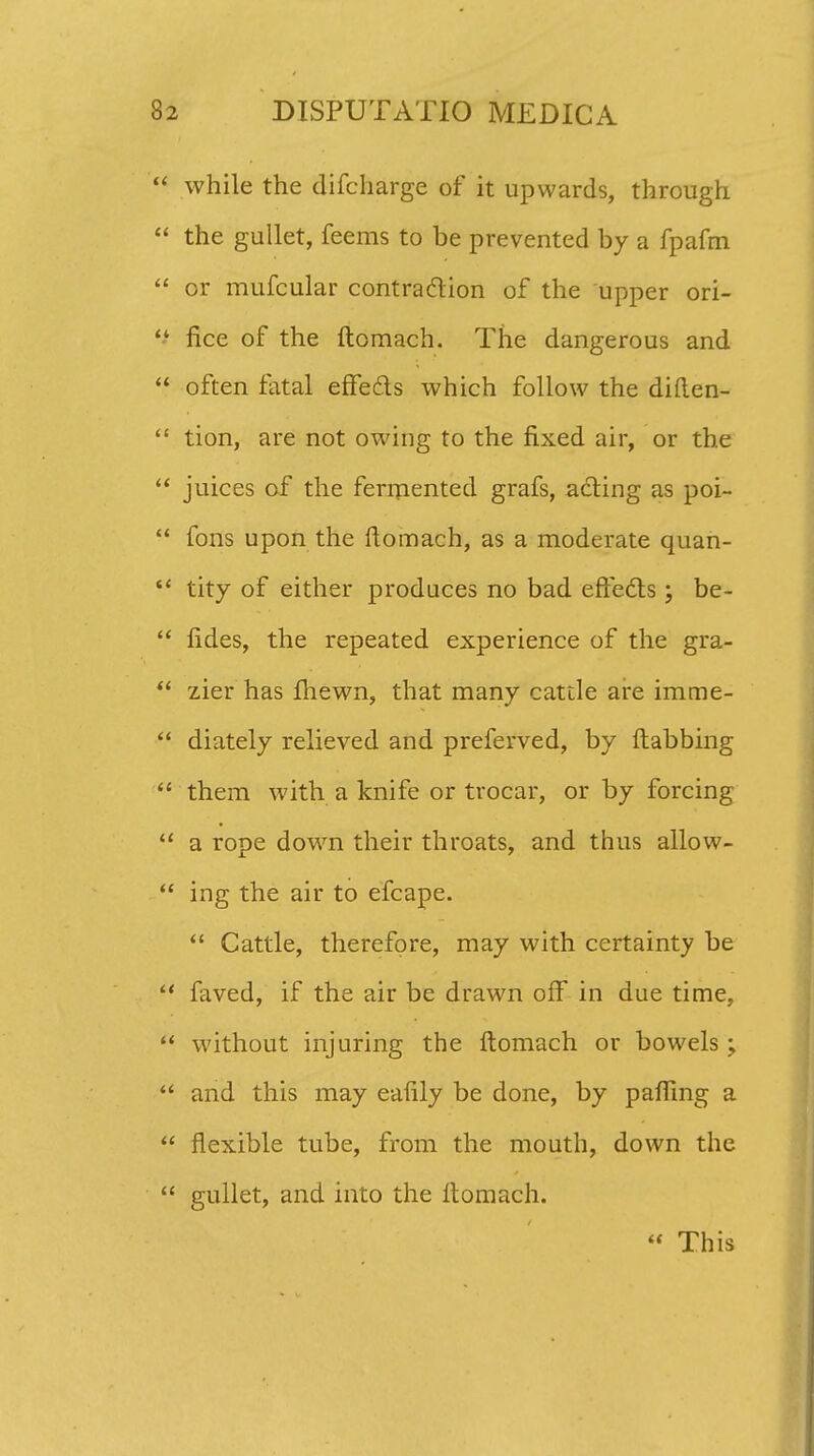 while the difcharge of it upwards, through the gullet, feems to be prevented by a fpafm or mufcular contra&ion of the upper ori- fice of the ftomach. The dangerous and often fatal effecls which follow the diften- tion, are not owing to the fixed air, or the juices of the fermented grafs, acting as poi- fons upon the ftomach, as a moderate quan- tity of either prodaces no bad eftecls ; be- fides, the repeated experience of the gra- zier has lhewn, that many cattle are imme- diately relieved and preferved, by ftabbing them with a knife or trocar, or by forcing a rope down their throats, and thus allow- ing the air to efcape.  Cattle, therefore, may with certainty be faved, if the air be drawn olf in due time, without injuring the ftomach or bowels ; and this may eafily be done, by pafllng a fiexible tube, from the mouth, down the gullet, and into the ftomach.  This