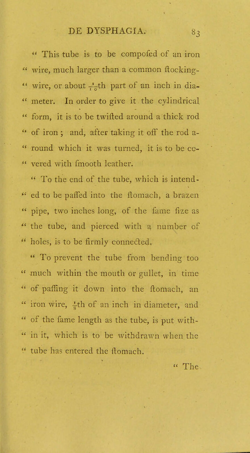  This tube is to be compofed of an iron wire, much larger than a common ftocking- wire, or about -^th part of an inch in dia- meter. In order to give it the cylindrical form, it is to be twifted around a thick rod of iron ; and, after taking it off the rod a- round which it was turned, it is to be co- vered with fmooth leather.  To the end of the tube, which is intend- ed to be pafTed into the ftomach, a brazen pipe, two inches long, of the fame fize as the tube, and pierced with a number of holes, is to be firmly connected.  To prevent the tube from bending too •much within the mouth or gullet, in time of pafling it down into the ftomach, an iron wire, -i-th of an inch in diameter, and of the fame length as the tube, is put with- in it, which is to be withdrawn when the tube has entered the ftomach.