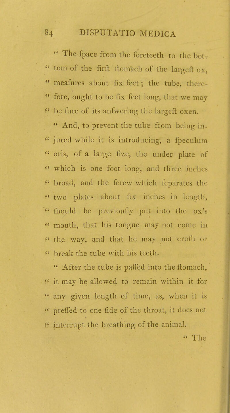  The fpace from the foreteeth to the bot-  tom of the firft itomach of the largeft ox,  meafur.es about fix feet; the tube, there-  fore, ought to be lix feet long, that we may ff be fure of its anfwering the largeft oxen.  Ancl, to prevent the tube from bcing in-  jured while it is introducing, a fpeculum  oris, of a large fize, the under plate of  which is one foot long, and three inches  broad, and the fcrew which feparates the  two plates about hx inches in length,  fhould be previoufly put into the ox^s  mouth, that his tongue may not come in f* the way, and that he may not crufli or  break the tube with his teeth.  After the tube is paifed into the ftomach,  it may be allowed to remain within it for  any given length of time, as, when it is  preffed to one fide of the throat, it does not li interrupt the breathing of the animal.  The