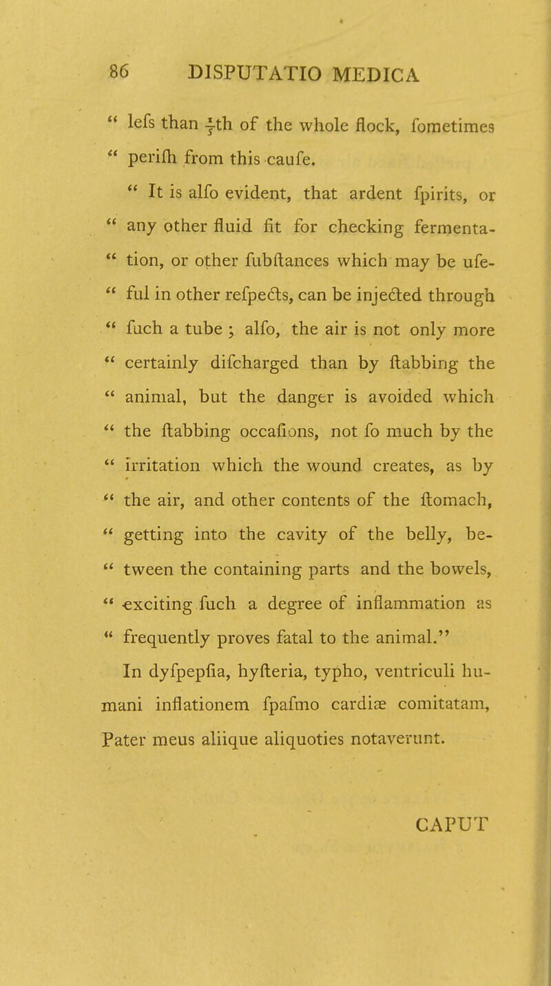  lefs than |th of the whole flock, fometimes  perifh from this caufe.  It is alfo evident, that ardent fpirits, or  any other fluid fit for checking fermenta-  tion, or other fubftances which may be ufe-  ful in other refpecls, can be injected through  fuch a tube ; alfo, the air is not only more  certainly difcharged than by ftabbing the  animal, but the danger is avoided which  the ftabbing occalions, not fo much by the  irritation which the wound creates, as by  the air, and other contents of the ftomach,  getting into the cavity of the belly, be-  tween the containing parts and the bowels,  «exciting fuch a degree of inflammation as  frequently proves fatal to the animal. In dyfpeplia, hyfteria, typho, ventriculi hu- mani inflationem fpafmo cardice comitatam, Pater meus aliique aliquoties notaverunt. CAPUT