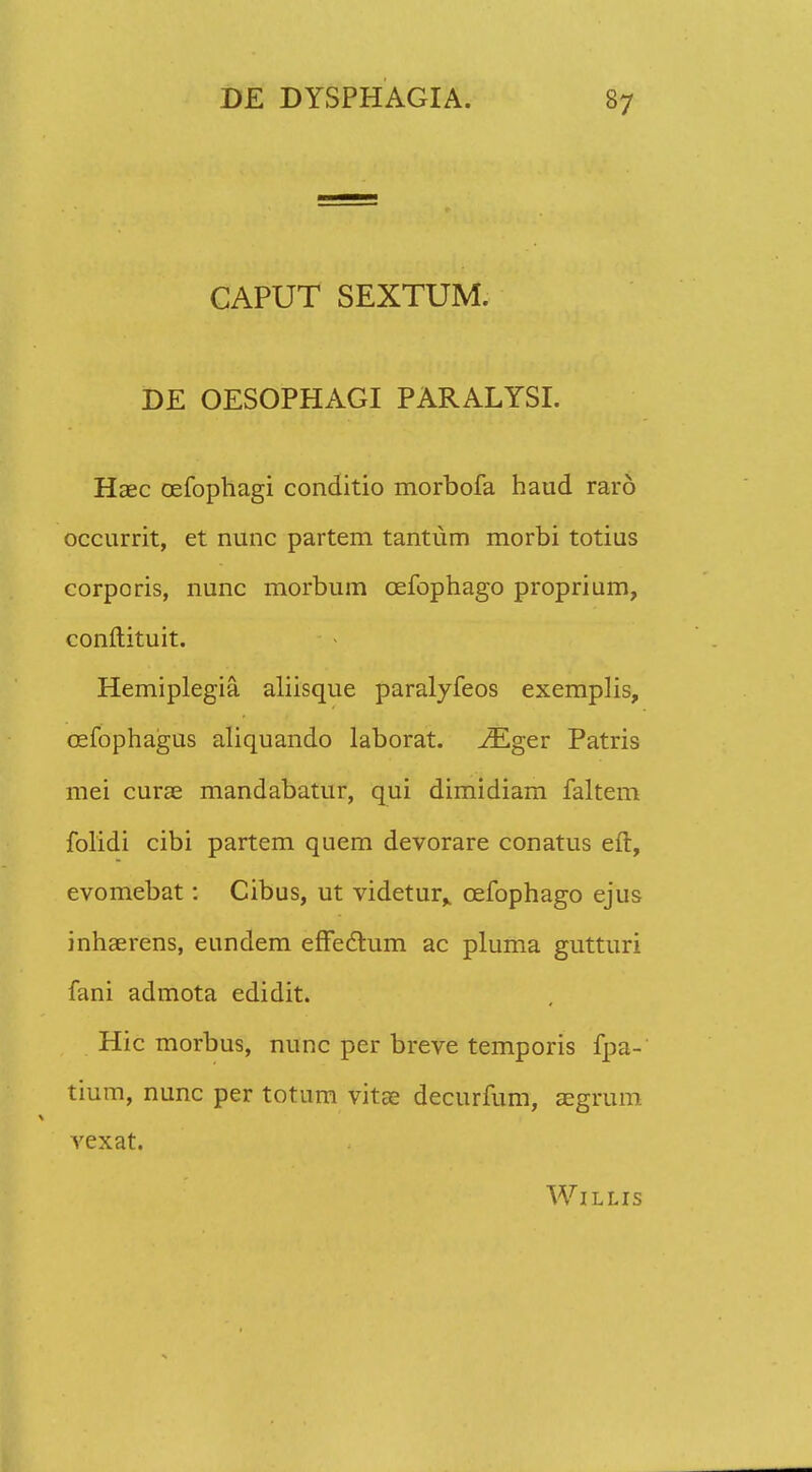 CAPUT SEXTUM. DE OESOPHAGI PARALYSI. Haec oefophagi conditio morbofa haud rard occurrit, et nunc partem tantum morbi totius corporis, nunc morbum cefophago proprium, conftituit. Hemiplegia aliisque paralyfeos exemplis, cefophagus aliquando laborat. JEger Patris mei curae mandabatur, qui dimidiam faltem folidi cibi partem quem devorare conatus eft, evomebat: Cibus, ut videtur^ cefophago ejus inhaerens, eundem effedhim ac pluma gutturi fani admota edidit. Hic morbus, nunc per breve temporis fpa- tium, nunc per totum vitre decurfum, aegrum vexat. WlLLIS