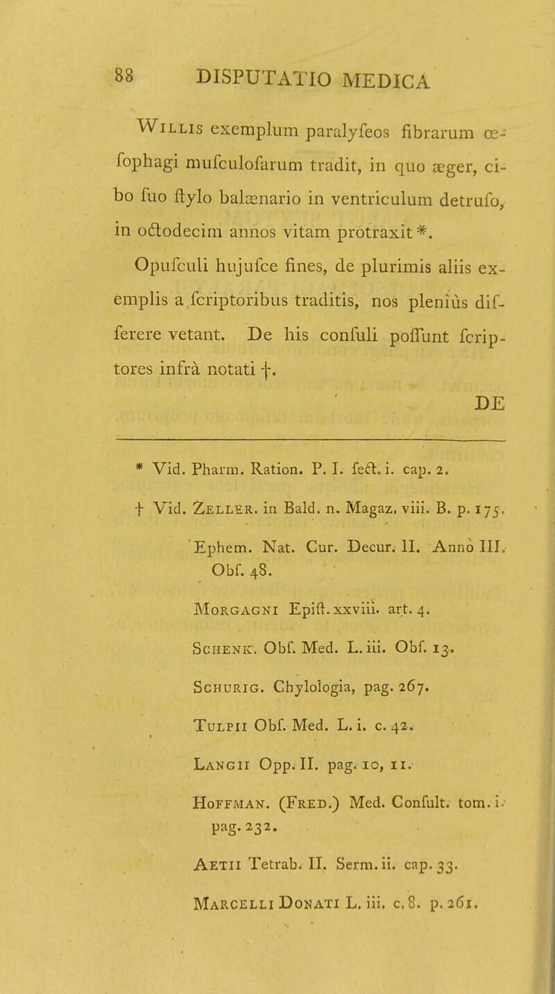 Willis exemplum paralyfeos fibrarum 02- fophagi mufculofarum tradit, in quo seger, ci- bo fuo ftylo bakenario in ventriculum detrufo, in octodecim annos vitam. protraxit#. Opufculi hujufce fines, de plurimis aliis ex- emplis afcriptoribus traditis, nos plenius dif- ferere vetant. De his confuli pofiunt fcrip- tores infra notati f. DE * Vid. Pharm. Ration. P. I. fecl. i. cap. 2. f Vid. Zeller. in Bald. n. Magaz, viii. B. p. 175, Ephem. Nat. Cur. Decur. II. Anno III, Obf. 48. Morgagni Epifi.xxviii. art. 4. Schenk'. Obf. Med. L. iii. Obf. 13. Schurig. Ghylologia, pag. 267. Tulpii Obf. Med. L. i. c. 42, Langii Opp. II. pag. 10, 11. Hoffman. (Fred.) Med. Confult. tom.i- pag. 232. AETiiTetrab.il. Serm.ii. cap. 33. MaRCELLI Donati L. iii. c. 8. p. 261.